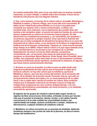 de nuestra pretendida élite, pero no es una razón para no quemar nuestras impurezas, y sí para trabajar, a caballo sobre dos mundos, a favor de los herederos más jóvenes que nos llegarán mañana. 
2. Hoy, como siempre, el recurso de la cultura está en el pueblo. Montaigne y Rabelais lo sabían, y Pascal y Péguy, que no por ello eran comunistas. El deber de los intelectuales personalistas no es el de ir al pueblo para enseñarle sus saberes más o menos contaminados, ni alabar sus insuficiencias, sino colocarse, con la experiencia que puedan tener del hombre y del verdadero saber, al acecho de todas las fuentes de cultura que buscan ciegamente su camino en la inmensa reserva popular. En ella discernirán con modestia las promesas, y, sin violentarlas, les ayudarán a encontrarse siguiendo su propio impulso. Creer que toda la fracción del pueblo que no está contagiada de decadencia burguesa lleva en su seno las promesas de la cultura nueva, no es sancionar la incultura, la vulgaridad y la indiferencia de la fracción contaminada. Tampoco es, como ocurrió durante largo tiempo en la URSS, reducir toda la cultura a lo que sigue estando cerca de la actividad técnica y encerrada en las consignas de un partido todopoderoso. Es sacar a la luz las élites obreras, campesinas, universitarias, etc., en las zonas más sanas de cada grupo humano, y mantener su diversidad. Marcel Martinet, Victor Serge, Henri Poulaille, Henri de Man, han expresado sobre esto ideas en que un personalismo socialista encontraría fácilmente dónde injertarse: únicamente se desearía, en algunos, que fuese menos exclusivamente obrerista. 
3. Al tomar su savia en el pueblo, la cultura nueva no debe eludir esta exigencia fundamental de toda cultura que le transmite lo mejor de la herencia cultural: no hay más cultura que la metafísica y personal. Metafísica: esto es, que mira por encima del hombre, de la sensación del placer, de la utilidad, de la función social. Personal: esto es, que sólo un enriquecimiento interior del sujeto y no un acrecentamiento de su saber hacer o de su saber decir merece el nombre de cultura. Esta condición impone que el despertar cultural de los tiempos nuevos se haga por irradiaciones progresivas de unos núcleos independientes, y no con medidas administrativas centralizadas; por lenta formación, y no mediante acumulación apresurada. 
El régimen de los grupos de iniciativa cultural debe seguir siendo un régimen de libre concurrencia. Entre (ellos, el Estado no tiene por función más que el suscitar la emulación, alentar, excitar: y aún deben hacerle concurrencia a él en este cuidado las comunidades locales y las colectividades de trabajo, quienes contribuirán a romper, mediante su efervescencia, cualquier tentativa de estatismo cultural. 
4. Metafísica: la cultura encuentra así un principio de totalidad; debiendo someterse siempre a los puntos de vista de la persona, se libra al mismo tiempo del totalitarismo.  
