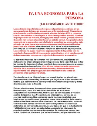 IV. UNA ECONOMIA PARA LA PERSONA 
¿LO ECONÓMICO ANTE TODO? 
La exorbitante importancia que hoy posee el problema económico en las preocupaciones de todos es signo de una enfermedad social. El organismo económico ha proliferado bruscamente a finales del siglo XVIII y, como un cáncer, ha cambiado o ha ahogado el resto del organismo humano. Carentes de perspectiva o de filosofía, la mayor parte de los críticos y de los hombres de acción han tomado el accidente por un estado normal. Han proclamado la soberanía de lo económico sobre la historia y regulado su acción sobre este primado, de igual forma que un cancerólogo que decidiese que el hombre piensa con sus tumores. Una visión más justa de las proporciones de la persona y de su orden nos fuerza a romper tal deformación de perspectiva. Lo económico no puede resolverse separadamente de lo político y de lo espiritual a los que está intrínsecamente subordinado, y en el estado normal de las cosas no es más que un conjunto de basamentos a su servicio. 
El accidente histórico no es menos real y determinante. Ha afectado tan malignamente a todo el organismo de la persona y de la sociedad, que todas las formas del desorden, incluso espiritual, tienen una componente y a veces hay una dominante económica. Con miras a reabsorber esta monstruosa inflación de lo económico en el orden humano, debemos restituirle úrgentemente a su propio lugar para desembarazar de él a todos los problemas a los que todavía falsea. 
Esta interferencia de 10 económico con lo espiritual en las situaciones humanas nos da la medida y los límites que un juicio de orden moral en una materia que aparentemente sólo depende de una técnica rigurosa y y de las determinaciones de la historia. 
Existen, efectivamente, leyes económicas, procesos históricos determinantes, tanto más estrictos cuanto más les abdicamos completamente nuestra libertad. Una vez que se han impuesto, a veces es posible dislocarlos, más frecuentemente enderezarlos, pero no se les exorciza negándolos. Nos oponemos aquí a muchos moralistas cuya inspiración, en sus fórmulas generales, puede parecer vecina de la nuestra. Intelectuales desacostumbrados a la rudeza de ciertas realidades, hombres con demasiado tiempo libre que no conocen el poder de las violencias materiales, se han formado, además, en una época en que el individualismo y el idealismo impregnan sin saberlo las concepciones mismas de lo espiritual que les son formalmente opuestas. Se obstinan en pensar y en actuar como si los problemas que tocan al hombre, porque interesan a un  