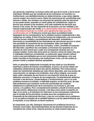 ser personal y espiritual, no fuesen parte más que de la moral, y de la moral individual. Olvidan que las iniciativas de los individuos se inscriben en instituciones, sus desfallecimientos en determinismos, y que estos objetos nuevos exigen una ciencia nueva. Sobre las estructuras así constituidas que, buenas o malas, son siempre una amenaza de opresión para las personas, no se puede actuar, pasando un cierto grado de cristalización, según la técnica que arrastra a los hombres, sino sólo mediante las técnicas que fuerzan a las cosas. Se han separado de la persona y se han soldado a las fuerzas impersonales del medio; y un personalista sabe bien que el hombre no está determinado por su medio, pero igualmente sabe que está condicionado por él. El discurso moral que eleva el problema hasta despojarle de sus servidumbres de la realidad conduce habitualmente a dos callejones sin salida. O bien frena las fuerzas de indignación y de renovación ante las formas visibles y escandalosas del desorden, embotando o desviando su sensibilidad de los desórdenes de estructuras que por sí solos han permitido el nacimiento de los escándalos: tales son todas las agrupaciones centristas contra los corruptos; o bien, sensibles al conjunto del desorden, equilibran los conceptos y armonizan los opuestos en una especie de reino moral que a cada uno corresponde alcanzar por sus propios medios. Como este reino pone en marcha a seres de razón más que a realidades históricas constituidas, su seducción sigue siendo ineficaz contra unas parcialidades que no son únicamente ideológicas, sino que están inscritas en las fuerzas y las instituciones vivas, con las cuales es preciso contar y emplear tácticas apropiadas. 
Ante un desorden doblemente enraizado de ese modo en una dimisión espiritual y dentro de fuerzas consolidadas, el juicio y la acción deben ser realizados solidariamente sobre dos planos distintos. Pero estos planos están tan fuertemente aislados por este mismo desorden, que sus puntos de comunicación no siempre son evidentes. Una crítica integral, una acción total, están colocadas de esa forma en una situación tensa de la que no debemos renunciar a ninguna de sus exigencias. Constantemente debemos recordar a los técnicos, conservadores o revolucionarios, que ni un solo problema humano es soluble, ni definible siquiera, en técnica pura; de este lado tendremos que mantener contra los tecnócratas de cualquier obediencia la subordinación de lo económico a lo humano y, por este camino, a lo político. Pero constantemente también y desde el mismo punto de vista central, deberemos recordar, a los Que creen salvar el espíritu sin tajar en la carne, y al individuo sin intervenir en los mecanismos colectivos, que la lucidez de los principios no basta para dar competencia en la búsqueda de las soluciones técnicas; y que es una lucidez vana y peligrosa si no se aplica al estudio de la realidad histórica y de los determinismos que la impulsan, si sus tácticas no tienen asideros. 
Es importante, por ello, distinguir claramente los problemas técnicos y tratarlos como tales, desembarazándolos de las pseudo-evidencias de un moralismo de cortas miras. Importa precisar en cada ocasión bajo qué  
