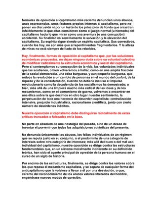 fórmulas de oposición al capitalismo más reciente denuncian unos abusos, unas excrecencias, unos factores propios internos al capitalismo, pero no ponen en discusión ni por un instante los principios de fondo que arrastran infaliblemente lo que ellas consideran como el juego normal (u honrado) del capitalismo hacia lo que miran como una aventura (o una corrupción) accidental. Su finalidad es sencillamente la salvación y la elevación del capitalismo. Su espíritu sigue siendo un espíritu capitalista. Sus correctivos, cuando los hay, no son más que arrepentimientos fragmentarios. Y la alteza de miras no está siempre del lado de los rebeldes. 
Hay, finalmente, formas de oposición al capitalismo que, por las soluciones económicas propuestas, no dejan ninguna duda sobre su voluntad colectiva de modificar radicalmente la estructura económica y social del capitalismo. Pero si contemplamos su concepción de la vida, las voluntades individuales que las sostienen, o bien volveremos a hallar, como en una amplia fracción de la social-democracia, una ética burguesa, y aun pequeño burguesa, que reduce la revolución a un cambio de personas en el mundo del confort, de la riqueza y de la consideración, cuando no detiene incluso el impulso revolucionario como la decadencia de los socialismos ha demostrado; o bien, más allá de una limpieza mucho más radical de las ideas y de los mecanismos, como en el comunismo de guerra, volvemos a encontrar en una ética sobre la que decimos en otro lugar nuestro sentimiento, la perpetuación de toda una herencia de desorden capitalista: centralización intensiva, prejuicio industrialista, racionalismo cientifista, junto con cierto número de desórdenes inéditos. 
Nuestra oposición al capitalismo debe distinguirse radicalmente de estas críticas truncadas o falseadas en la base. 
No parte en absoluto de una nostalgia del pasado, sino de un deseo de inventar el porvenir con todas las adquisiciones auténticas del presente. 
No denuncia únicamente los abusos, los fallos individuales de un régimen que se reputa justo en su conjunto, o el predominio de una categoría de intereses sobre otra categoría de intereses; más allá del buen o del mal uso individual del capitalismo, nuestra oposición se dirige contra las estructuras fundamentales que, en un sistema moralmente indiferente en su definición teórica, han sido el agente principal de opresión de la persona humana en el curso de un siglo de historia. 
Por encima de las estructuras, finalmente, se dirige contra los valores sobre los que reposa el mecanismo capitalista, y se separa de cualquier forma del anticapitalismo que la volviese a llevar a él por una desviación, o que, carente del reconocimiento de los únicos valores libérados del hombre, engendrase nuevos modos de opresión.  