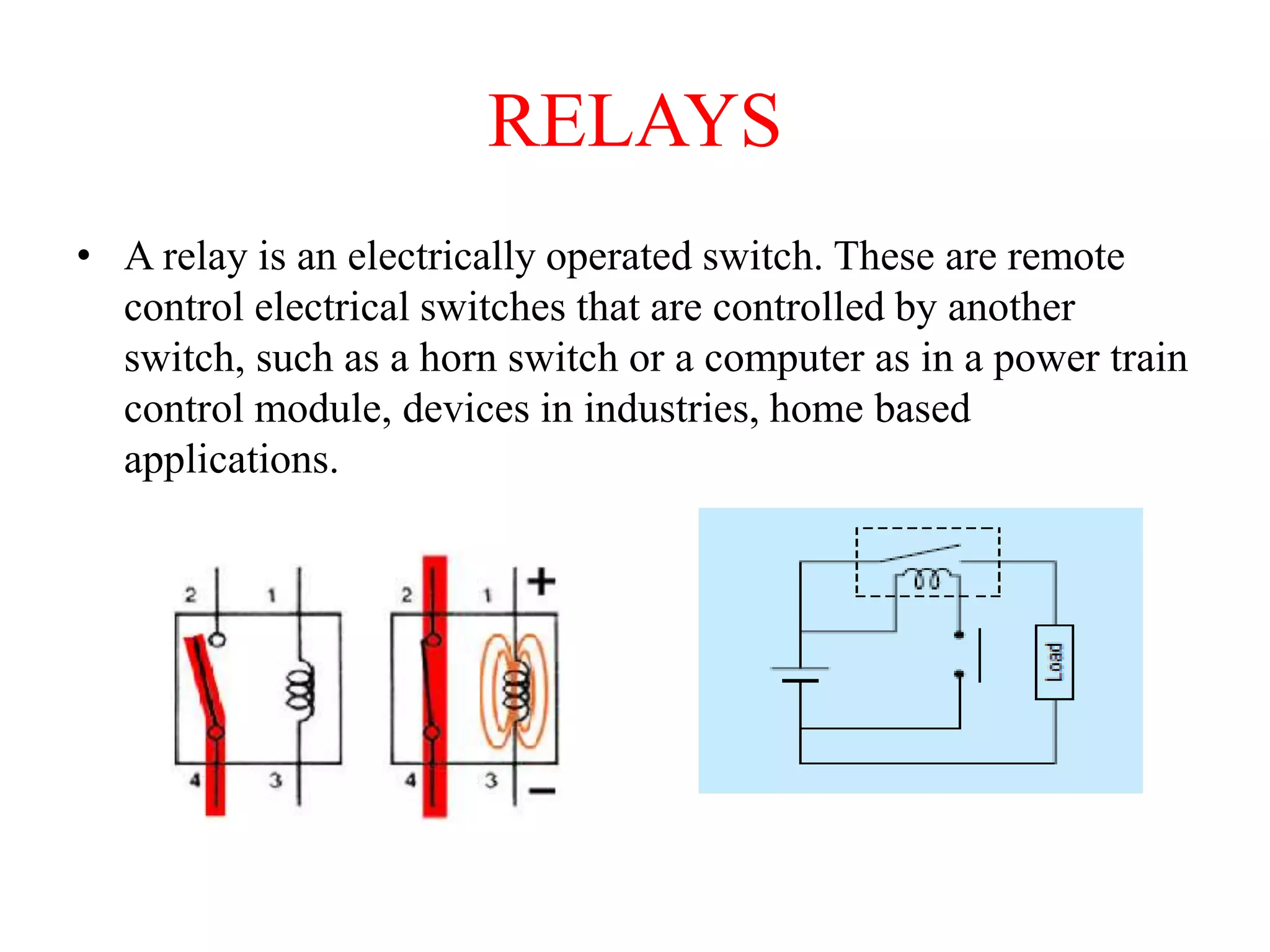 RELAYS
• A relay is an electrically operated switch. These are remote
control electrical switches that are controlled by another
switch, such as a horn switch or a computer as in a power train
control module, devices in industries, home based
applications.
 