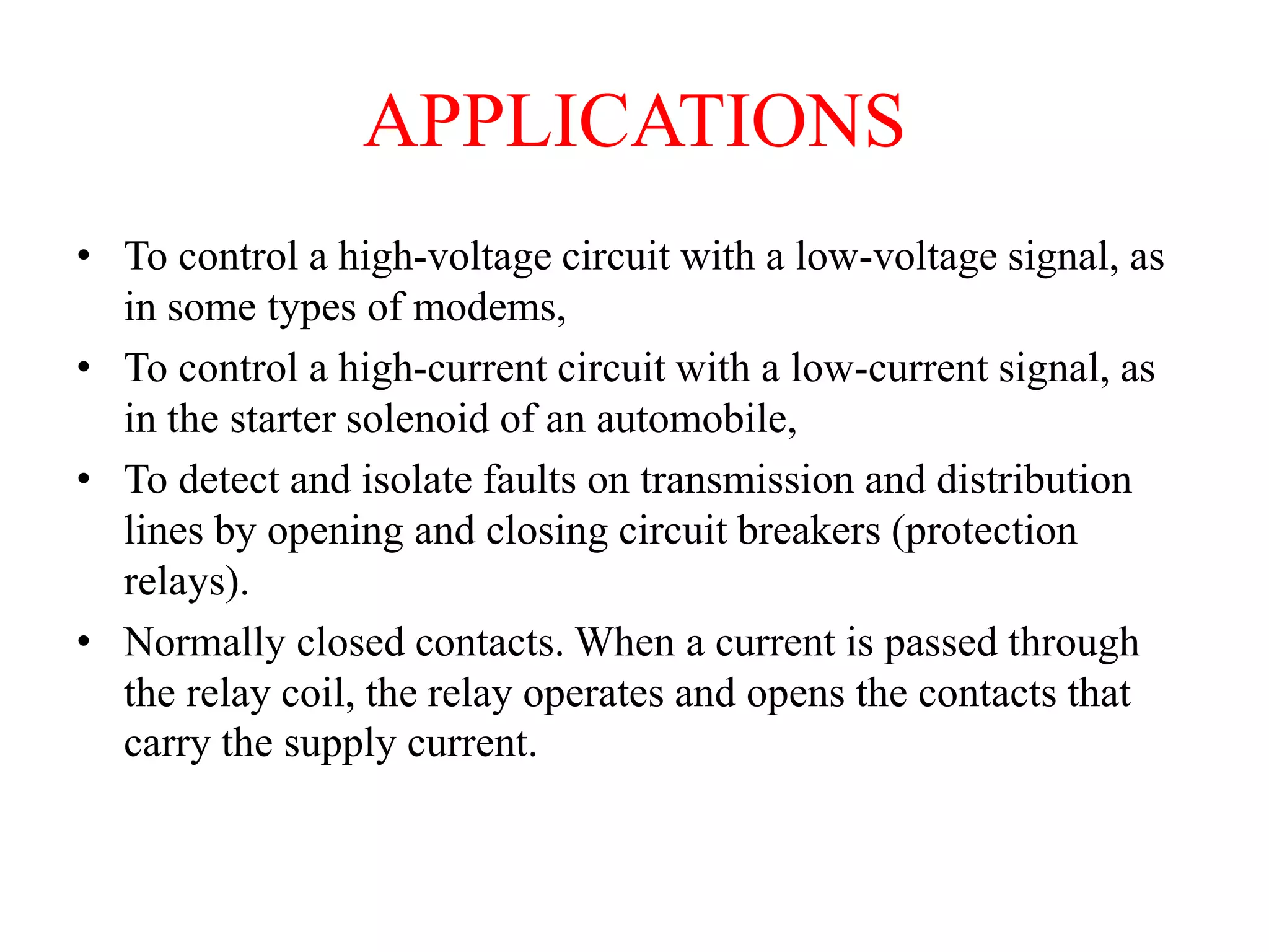 APPLICATIONS
• To control a high-voltage circuit with a low-voltage signal, as
in some types of modems,
• To control a high-current circuit with a low-current signal, as
in the starter solenoid of an automobile,
• To detect and isolate faults on transmission and distribution
lines by opening and closing circuit breakers (protection
relays).
• Normally closed contacts. When a current is passed through
the relay coil, the relay operates and opens the contacts that
carry the supply current.
 