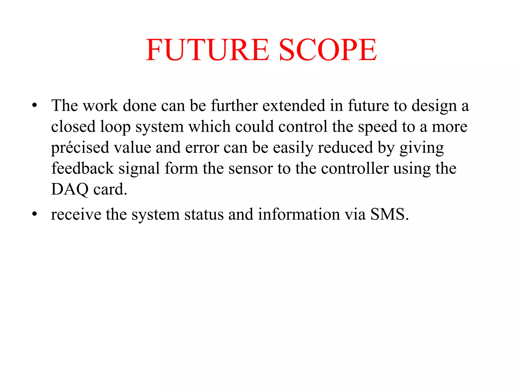 FUTURE SCOPE
• The work done can be further extended in future to design a
closed loop system which could control the speed to a more
précised value and error can be easily reduced by giving
feedback signal form the sensor to the controller using the
DAQ card.
• receive the system status and information via SMS.
 