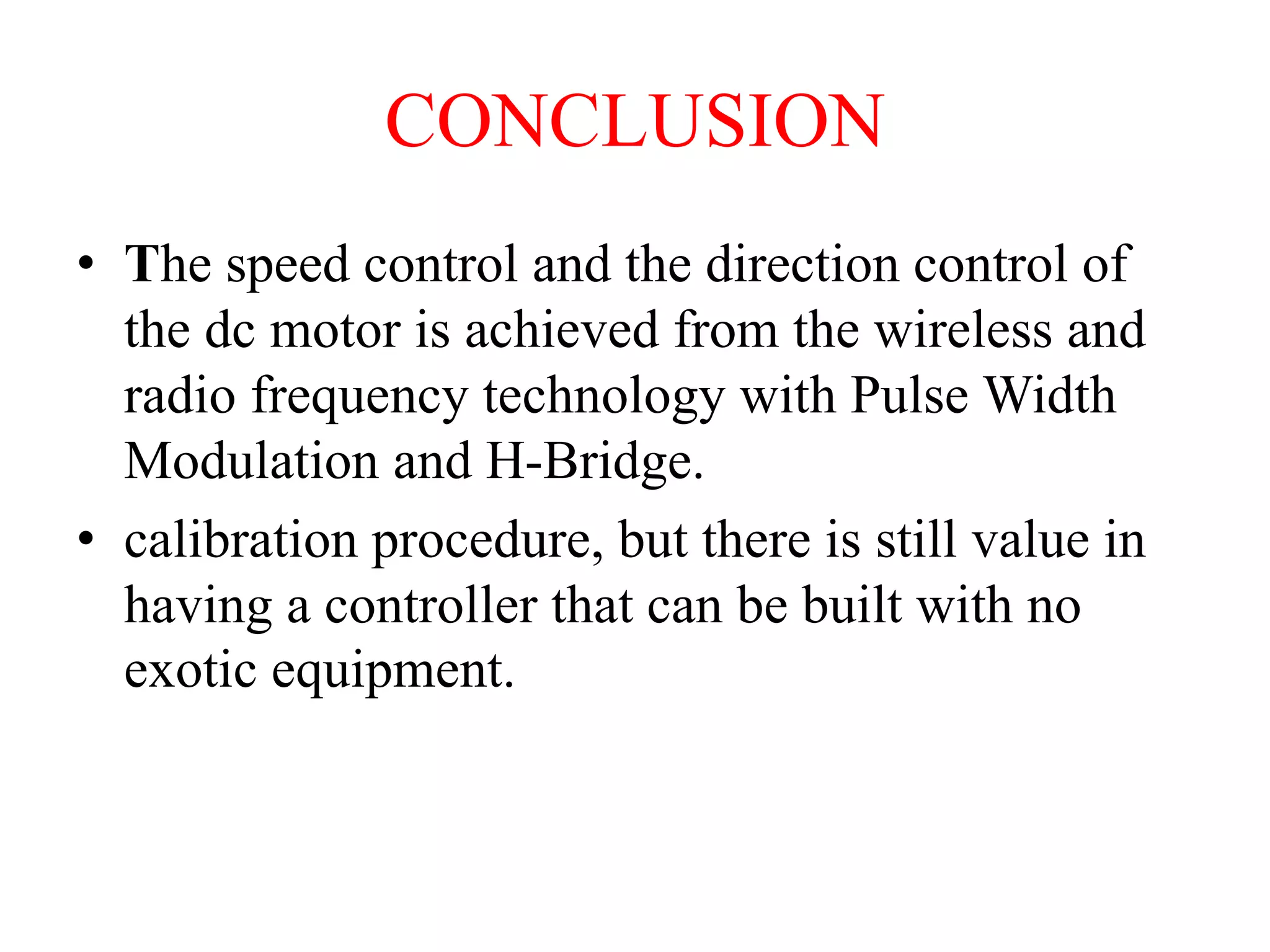 CONCLUSION
• The speed control and the direction control of
the dc motor is achieved from the wireless and
radio frequency technology with Pulse Width
Modulation and H-Bridge.
• calibration procedure, but there is still value in
having a controller that can be built with no
exotic equipment.
 