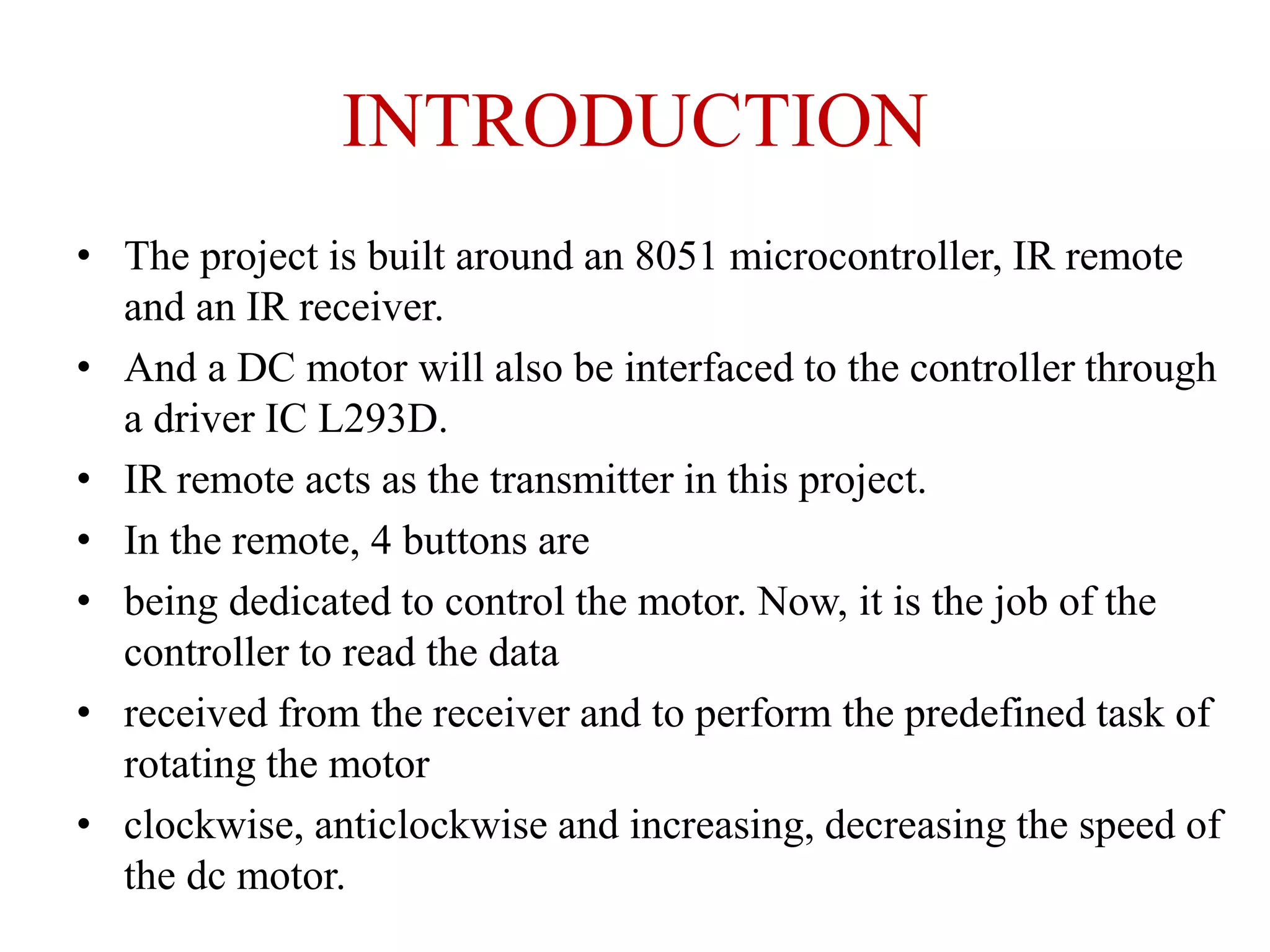 INTRODUCTION
• The project is built around an 8051 microcontroller, IR remote
and an IR receiver.
• And a DC motor will also be interfaced to the controller through
a driver IC L293D.
• IR remote acts as the transmitter in this project.
• In the remote, 4 buttons are
• being dedicated to control the motor. Now, it is the job of the
controller to read the data
• received from the receiver and to perform the predefined task of
rotating the motor
• clockwise, anticlockwise and increasing, decreasing the speed of
the dc motor.
 
