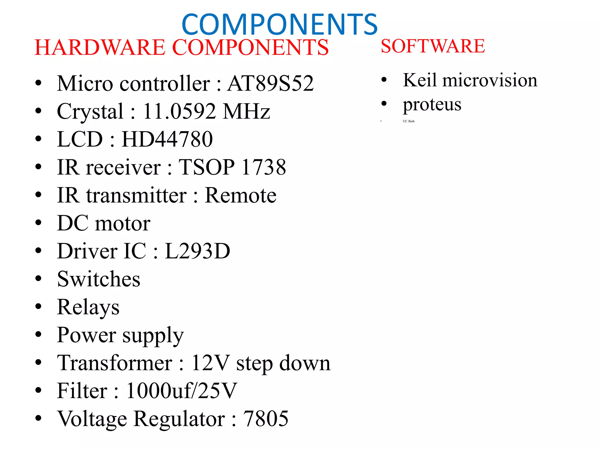 COMPONENTS
HARDWARE COMPONENTS
• Micro controller : AT89S52
• Crystal : 11.0592 MHz
• LCD : HD44780
• IR receiver : TSOP 1738
• IR transmitter : Remote
• DC motor
• Driver IC : L293D
• Switches
• Relays
• Power supply
• Transformer : 12V step down
• Filter : 1000uf/25V
• Voltage Regulator : 7805
SOFTWARE
• Keil microvision
• proteus
• UC flash
 