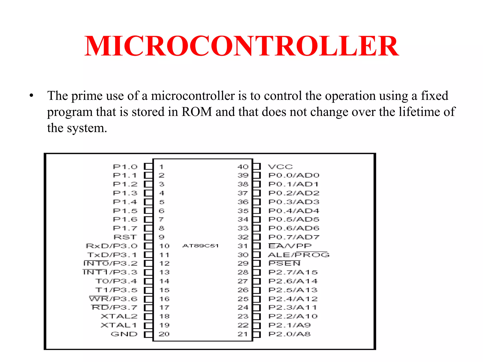 MICROCONTROLLER
• The prime use of a microcontroller is to control the operation using a fixed
program that is stored in ROM and that does not change over the lifetime of
the system.
 
