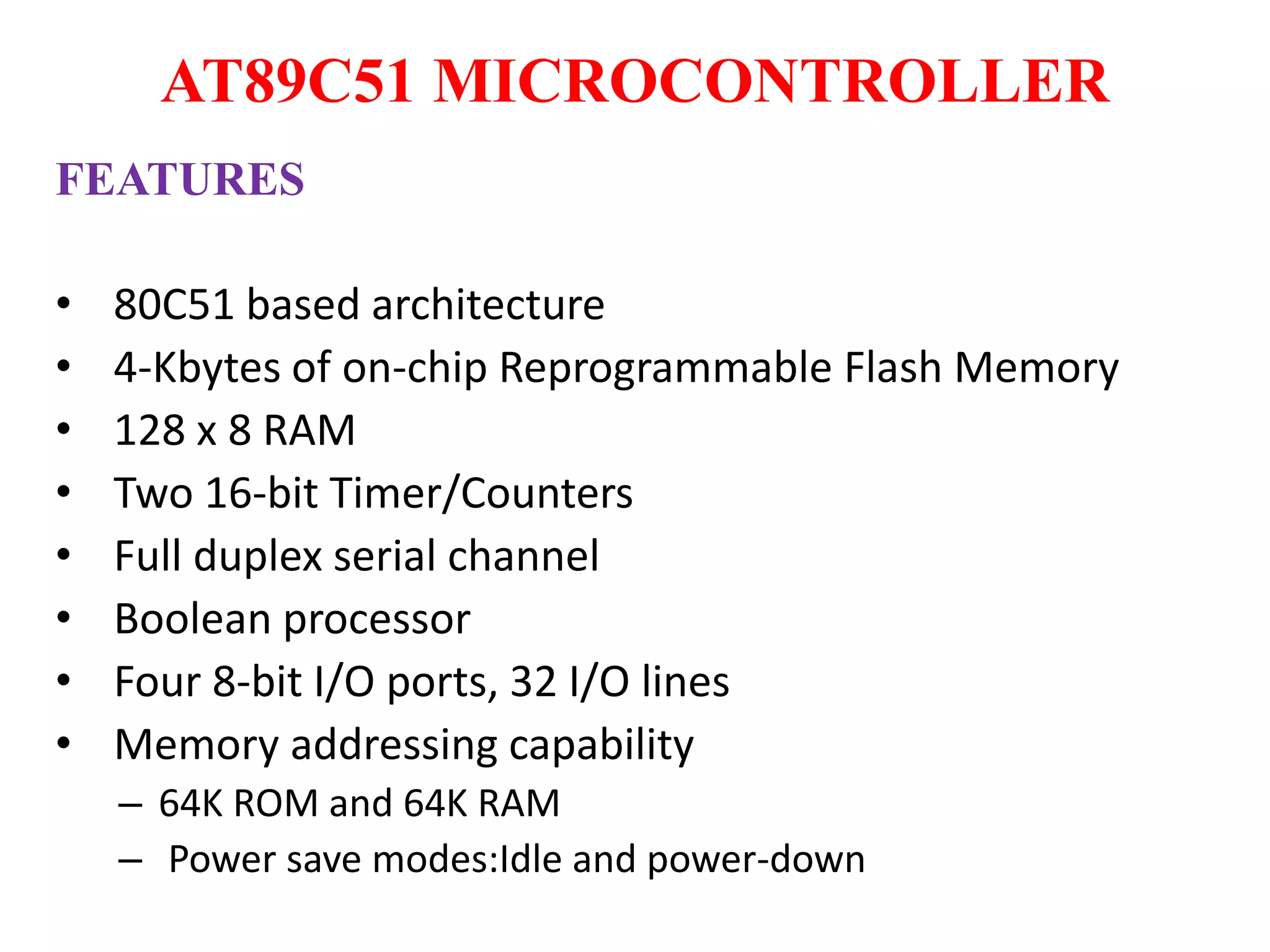 AT89C51 MICROCONTROLLER
FEATURES
• 80C51 based architecture
• 4-Kbytes of on-chip Reprogrammable Flash Memory
• 128 x 8 RAM
• Two 16-bit Timer/Counters
• Full duplex serial channel
• Boolean processor
• Four 8-bit I/O ports, 32 I/O lines
• Memory addressing capability
– 64K ROM and 64K RAM
– Power save modes:Idle and power-down
 