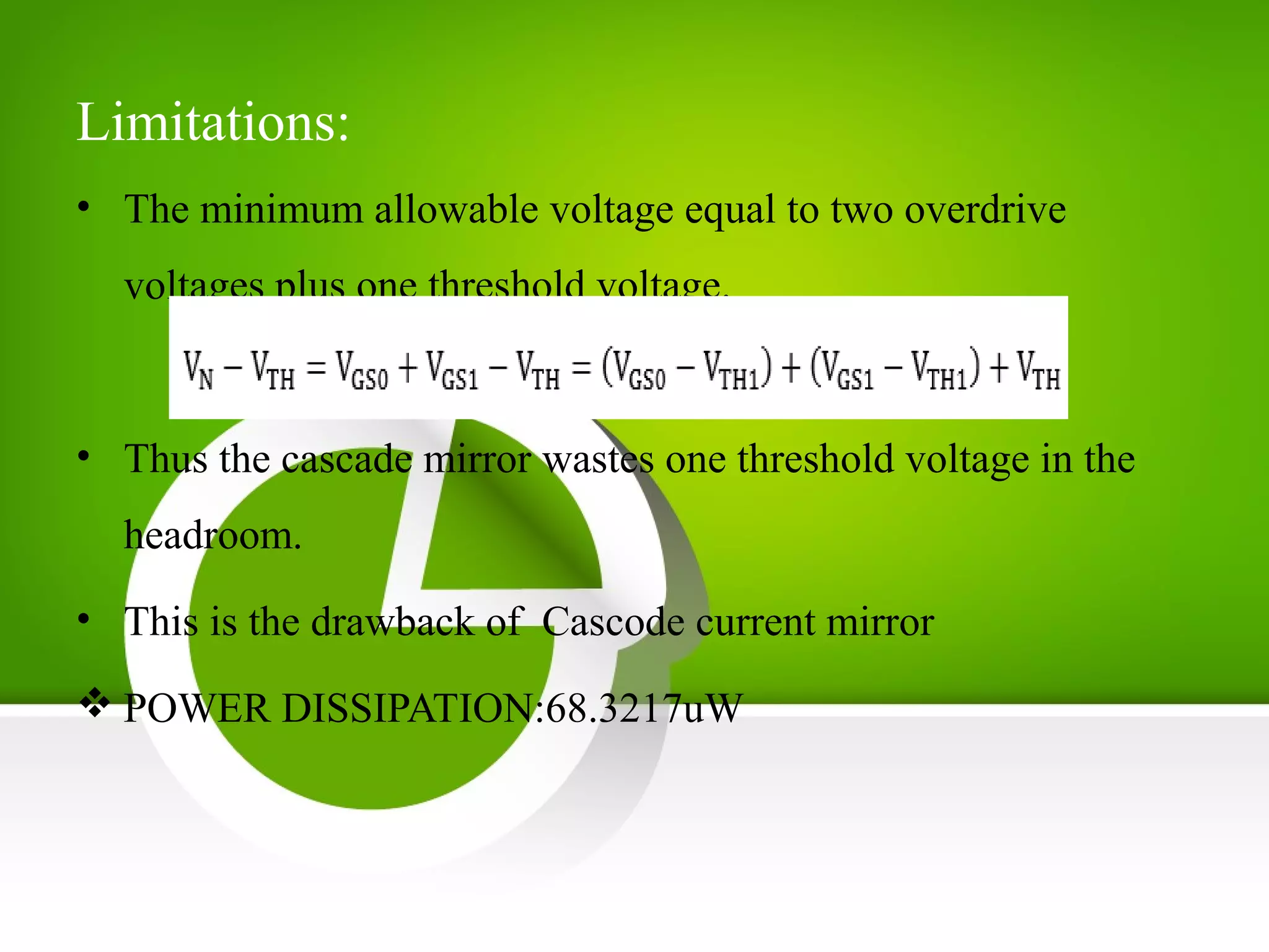 Limitations:
• The minimum allowable voltage equal to two overdrive
voltages plus one threshold voltage.
• Thus the cascade mirror wastes one threshold voltage in the
headroom.
• This is the drawback of Cascode current mirror
 POWER DISSIPATION:68.3217uW
 