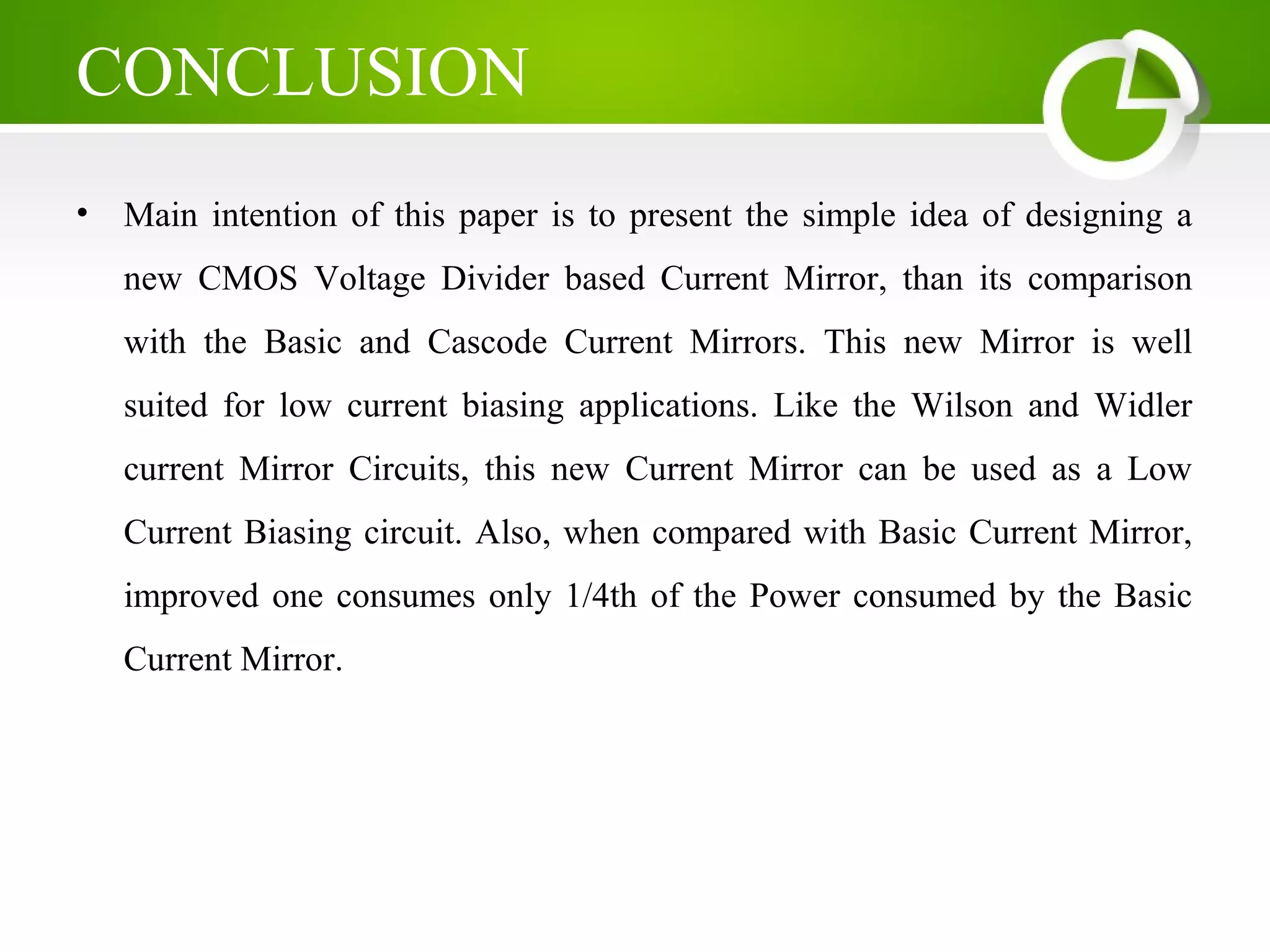 CONCLUSION
• Main intention of this paper is to present the simple idea of designing a
new CMOS Voltage Divider based Current Mirror, than its comparison
with the Basic and Cascode Current Mirrors. This new Mirror is well
suited for low current biasing applications. Like the Wilson and Widler
current Mirror Circuits, this new Current Mirror can be used as a Low
Current Biasing circuit. Also, when compared with Basic Current Mirror,
improved one consumes only 1/4th of the Power consumed by the Basic
Current Mirror.
 