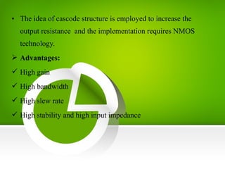 • The idea of cascode structure is employed to increase the
output resistance and the implementation requires NMOS
technology.
 Advantages:
 High gain
 High bandwidth
 High slew rate
 High stability and high input impedance
 