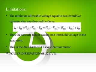 Limitations:
• The minimum allowable voltage equal to two overdrive
voltages plus one threshold voltage.
• Thus the cascade mirror wastes one threshold voltage in the
headroom.
• This is the drawback of Cascode current mirror
 POWER DISSIPATION:68.3217uW
 