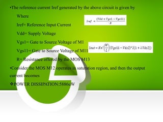 •The reference current Iref generated by the above circuit is given by
Where
Iref= Reference Input Current
Vdd= Supply Voltage
Vgs1= Gate to Source Voltage of M1
Vgs11= Gate to Source Voltage of M11
R= Resistance offered by the MOS M13
•Consider the MOS M12 operates in saturation region, and then the output
current becomes
POWER DISSIPATION:5886uW
 