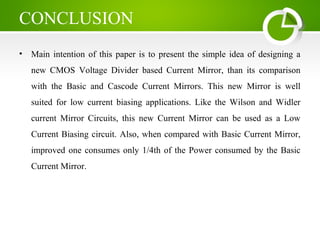 CONCLUSION
• Main intention of this paper is to present the simple idea of designing a
new CMOS Voltage Divider based Current Mirror, than its comparison
with the Basic and Cascode Current Mirrors. This new Mirror is well
suited for low current biasing applications. Like the Wilson and Widler
current Mirror Circuits, this new Current Mirror can be used as a Low
Current Biasing circuit. Also, when compared with Basic Current Mirror,
improved one consumes only 1/4th of the Power consumed by the Basic
Current Mirror.
 