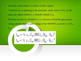 • The basic current mirror as shown in above figure.
• Transistor M11 is operating in the saturation mode, and so is M12. In this
setup, the output current IOUT is directly related to IREF.
• The drain current of a MOSFET ID is a function of both the gate-source
voltage and the drain-to-gate voltage of the MOSFET given by ID = f (VGS,
VDS).
 