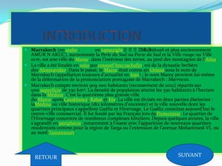  Marrakech (en arabe : en tamazight ⵎⵎⵎⵎⵎⵎ, Murrākush et plus anciennement
AMUR N AKUC), surnommée la Perle du Sud ou Porte du Sud et la Ville rouge ou Ville
ocre, est une ville du Maroc, dans l'intérieur des terres, au pied des montagnes de l'Atlas.
 La ville a été fondée en 1062 par youssef bno tachafin, roi de la dynastie berbère
des Almoravides. Dans le passé, le Maroc était connu en Orient sous le nom de
Marrakech (appellation toujours d'actualité en Iran) ; le nom Maroc provient lui-même
de la déformation de la prononciation portugaise de Marrakech : Marrocos.
 Marrakech compte environ 909 000 habitants (recensement de 2012) répartis sur
une superficie de 230 km2. La densité de population atteint les 350 habitants à l’hectare
dans la Médina. C'est la quatrième plus grande ville
du Maroc aprèsCasablanca, Rabat et Fès. La ville est divisée en deux parties distinctes :
laMédina ou ville historique (dix kilomètres d'enceinte) et la ville nouvelle dont les
quartiers principaux s'appellent Guéliz et Hivernage. Le Guéliz constitue aujourd'hui le
centre-ville commercial. Il fut fondé par les Français lors duProtectorat. Le quartier de
l'Hivernage concentre de nombreux complexes hôteliers. Depuis quelques années, la ville
s'agrandit en périphérie, notamment à l'ouest avec l'apparition de nouveaux quartiers
résidentiels comme pour la région de Targa ou l'extension de l'avenue Mohammed-VI, ou
au nord Tamansourt.
RETOUR SUIVANT
 