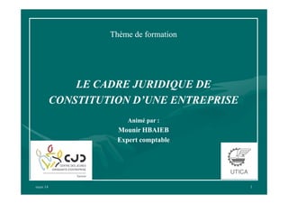 Thème de formation

LE CADRE JURIDIQUE DE
CONSTITUTION D’UNE ENTREPRISE
Animé par :

Mounir HBAIEB
Expert comptable

mars 14

1

 