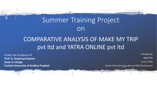 Summer Training Project
on
J M Mounish
18BVTT04
B Voc (TTM)
School of Vocational Studies and Skill Development
Under the Guidance of
Prof. G. Anjaneya Swamy
Dean In charge
Central University of Andhra Pradesh
COMPARATIVE ANALYSIS OF MAKE MY TRIP
pvt ltd and YATRA ONLINE pvt ltd
 