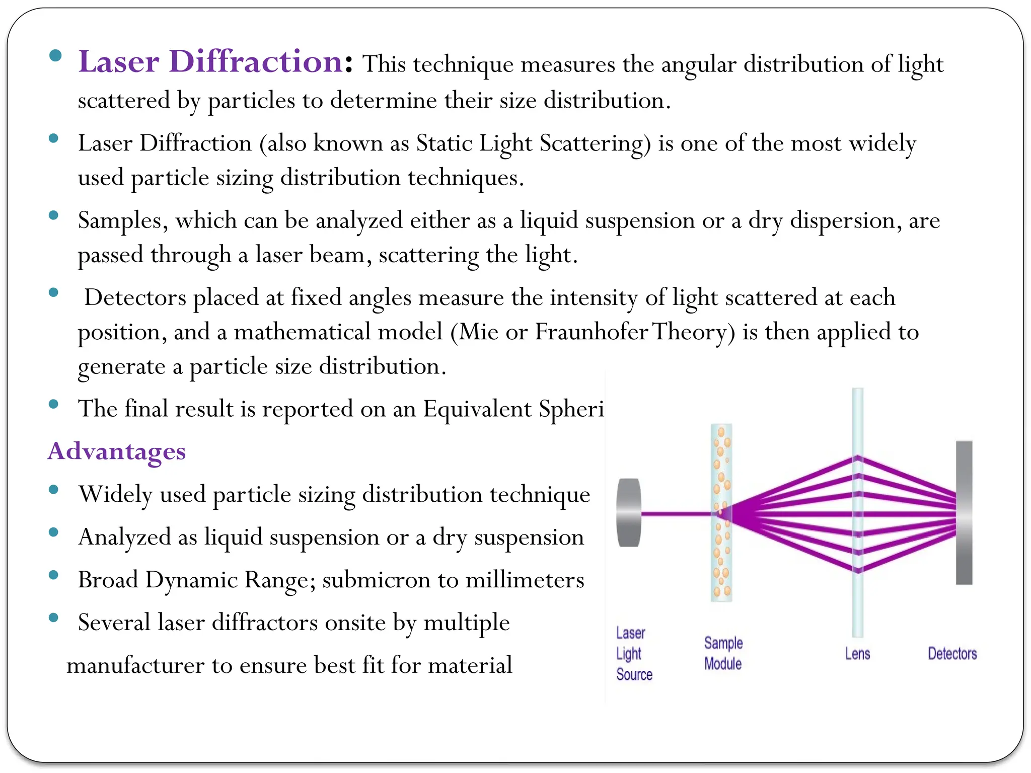  Laser Diffraction: This technique measures the angular distribution of light
scattered by particles to determine their size distribution.
 Laser Diffraction (also known as Static Light Scattering) is one of the most widely
used particle sizing distribution techniques.
 Samples, which can be analyzed either as a liquid suspension or a dry dispersion, are
passed through a laser beam, scattering the light.
 Detectors placed at fixed angles measure the intensity of light scattered at each
position, and a mathematical model (Mie or FraunhoferTheory) is then applied to
generate a particle size distribution.
 The final result is reported on an Equivalent Spherical DiameterVolume basis
Advantages
 Widely used particle sizing distribution technique
 Analyzed as liquid suspension or a dry suspension
 Broad Dynamic Range; submicron to millimeters
 Several laser diffractors onsite by multiple
manufacturer to ensure best fit for material
 
