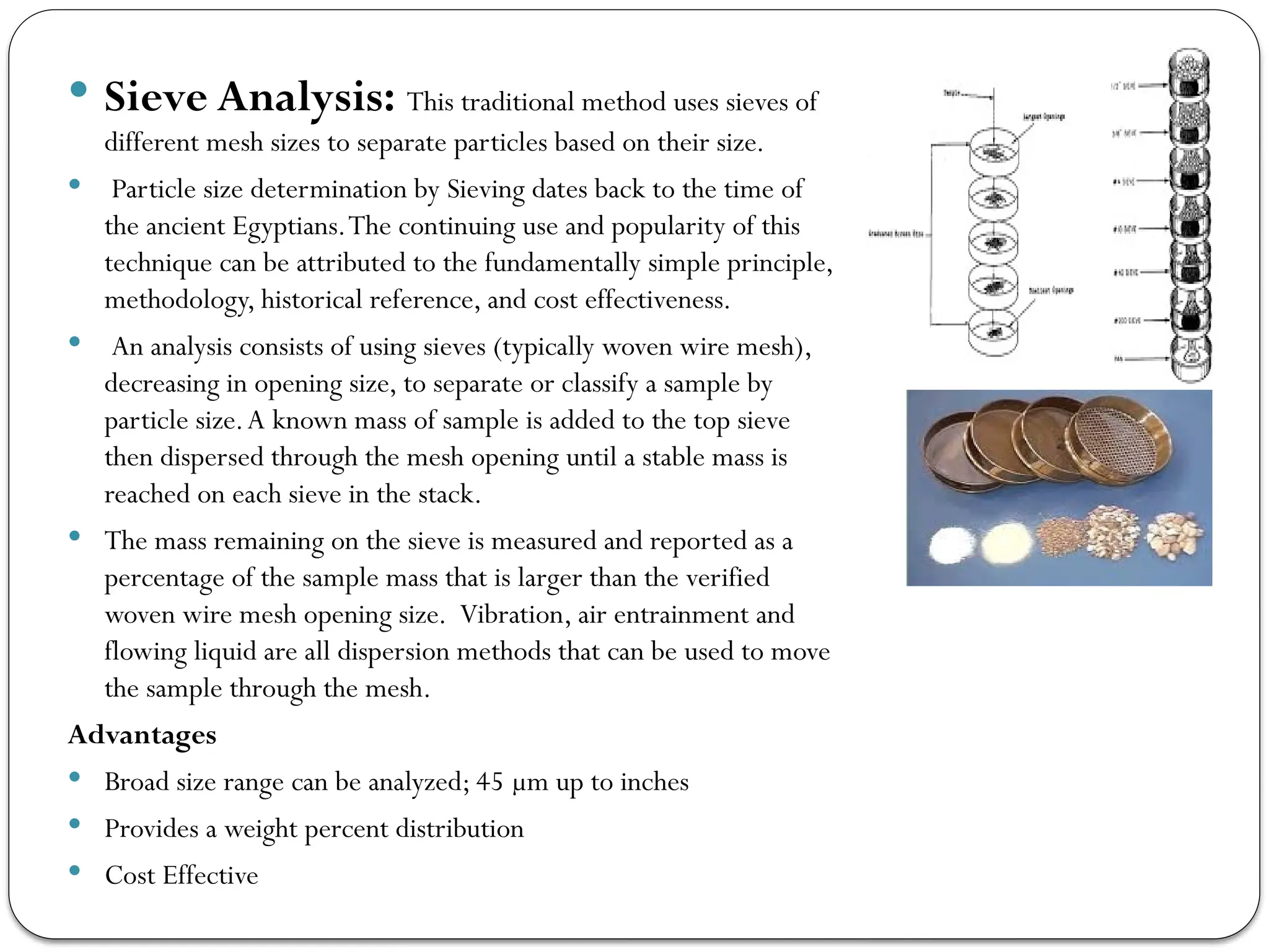  Sieve Analysis: This traditional method uses sieves of
different mesh sizes to separate particles based on their size.
 Particle size determination by Sieving dates back to the time of
the ancient Egyptians.The continuing use and popularity of this
technique can be attributed to the fundamentally simple principle,
methodology, historical reference, and cost effectiveness.
 An analysis consists of using sieves (typically woven wire mesh),
decreasing in opening size, to separate or classify a sample by
particle size.A known mass of sample is added to the top sieve
then dispersed through the mesh opening until a stable mass is
reached on each sieve in the stack.
 The mass remaining on the sieve is measured and reported as a
percentage of the sample mass that is larger than the verified
woven wire mesh opening size. Vibration, air entrainment and
flowing liquid are all dispersion methods that can be used to move
the sample through the mesh.
Advantages
 Broad size range can be analyzed; 45 µm up to inches
 Provides a weight percent distribution
 Cost Effective
 