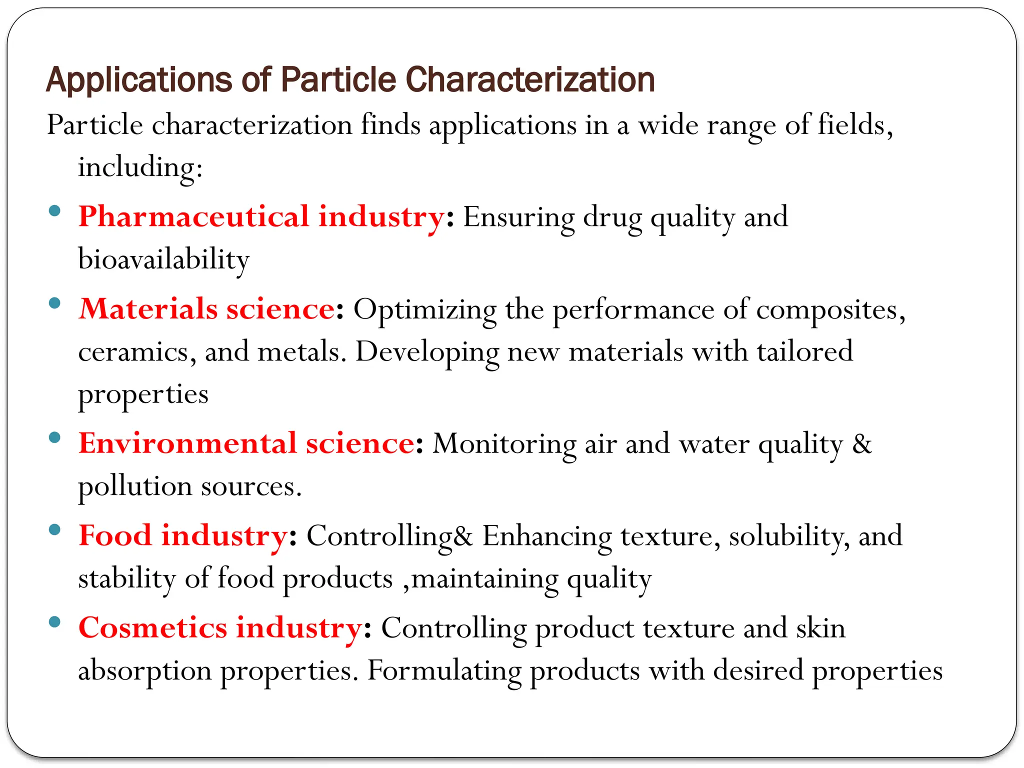 Applications of Particle Characterization
Particle characterization finds applications in a wide range of fields,
including:
 Pharmaceutical industry: Ensuring drug quality and
bioavailability
 Materials science: Optimizing the performance of composites,
ceramics, and metals. Developing new materials with tailored
properties
 Environmental science: Monitoring air and water quality &
pollution sources.
 Food industry: Controlling& Enhancing texture, solubility, and
stability of food products ,maintaining quality
 Cosmetics industry: Controlling product texture and skin
absorption properties. Formulating products with desired properties
 