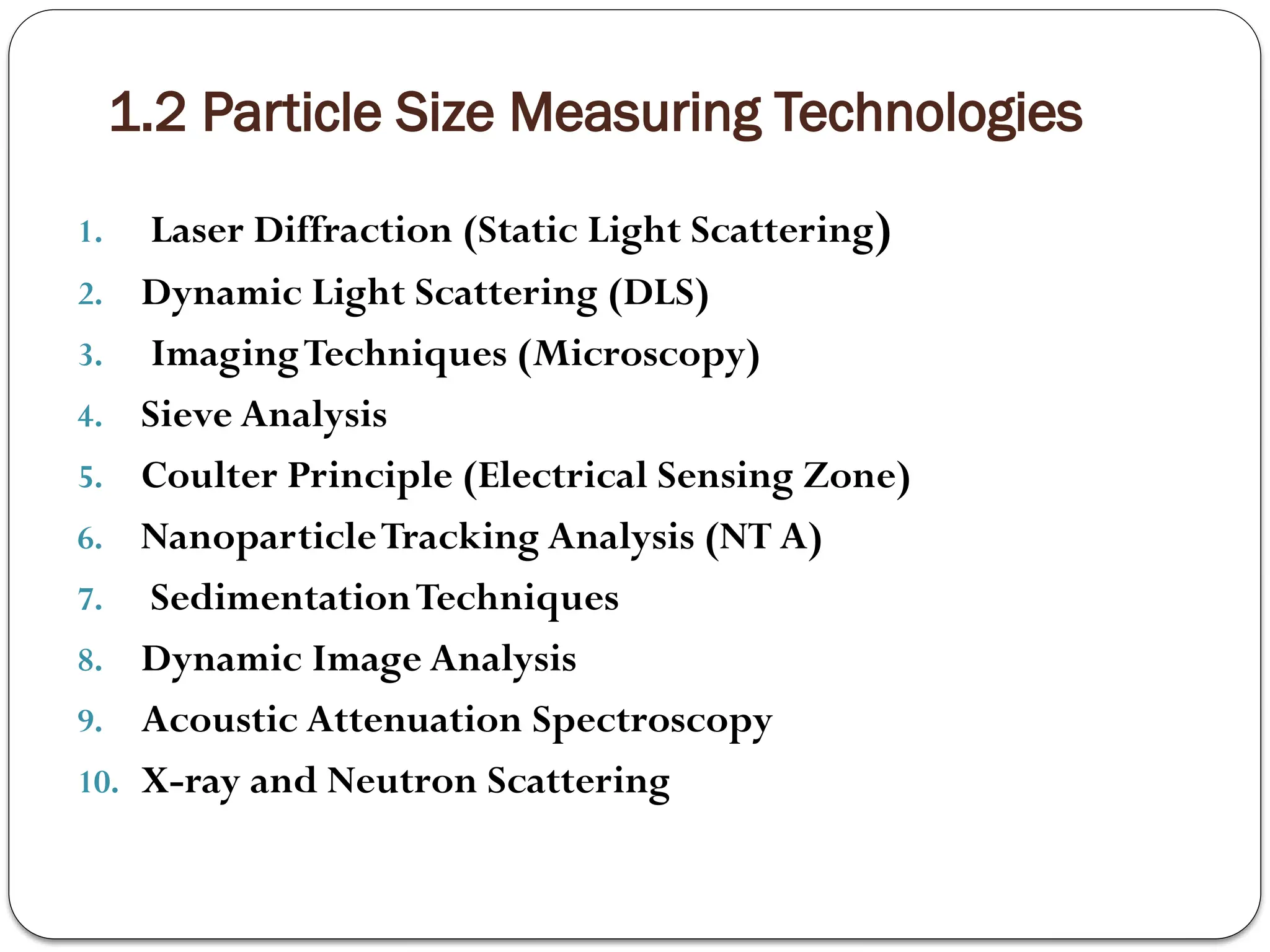 1.2 Particle Size Measuring Technologies
1. Laser Diffraction (Static Light Scattering)
2. Dynamic Light Scattering (DLS)
3. ImagingTechniques (Microscopy)
4. Sieve Analysis
5. Coulter Principle (Electrical Sensing Zone)
6. NanoparticleTracking Analysis (NT A)
7. SedimentationTechniques
8. Dynamic Image Analysis
9. Acoustic Attenuation Spectroscopy
10. X-ray and Neutron Scattering
 