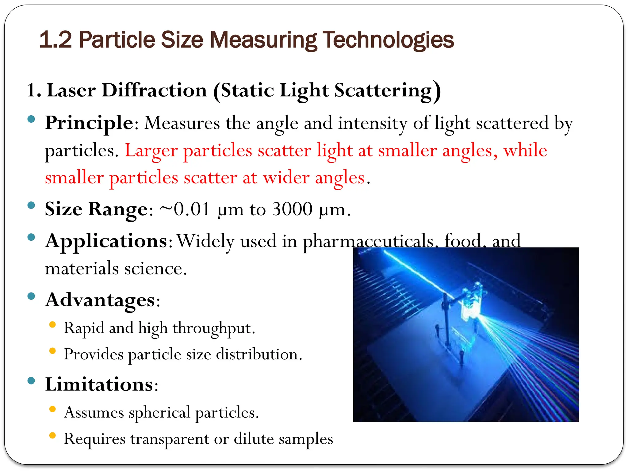 1.2 Particle Size Measuring Technologies
1. Laser Diffraction (Static Light Scattering)
 Principle: Measures the angle and intensity of light scattered by
particles. Larger particles scatter light at smaller angles, while
smaller particles scatter at wider angles.
 Size Range: ~0.01 µm to 3000 µm.
 Applications:Widely used in pharmaceuticals, food, and
materials science.
 Advantages:
 Rapid and high throughput.
 Provides particle size distribution.
 Limitations:
 Assumes spherical particles.
 Requires transparent or dilute samples
 