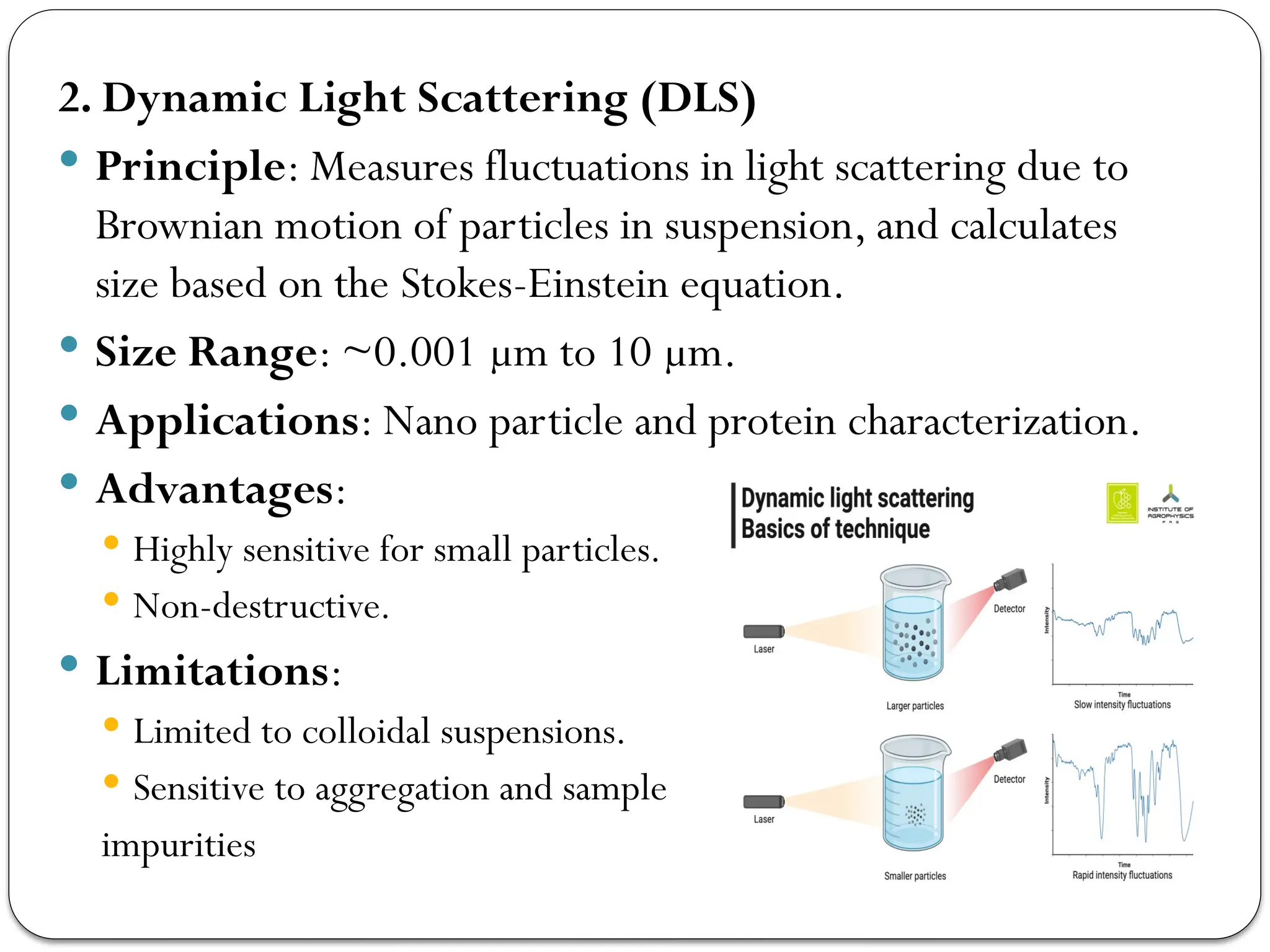 2. Dynamic Light Scattering (DLS)
 Principle: Measures fluctuations in light scattering due to
Brownian motion of particles in suspension, and calculates
size based on the Stokes-Einstein equation.
 Size Range: ~0.001 µm to 10 µm.
 Applications: Nano particle and protein characterization.
 Advantages:
 Highly sensitive for small particles.
 Non-destructive.
 Limitations:
 Limited to colloidal suspensions.
 Sensitive to aggregation and sample
impurities
 