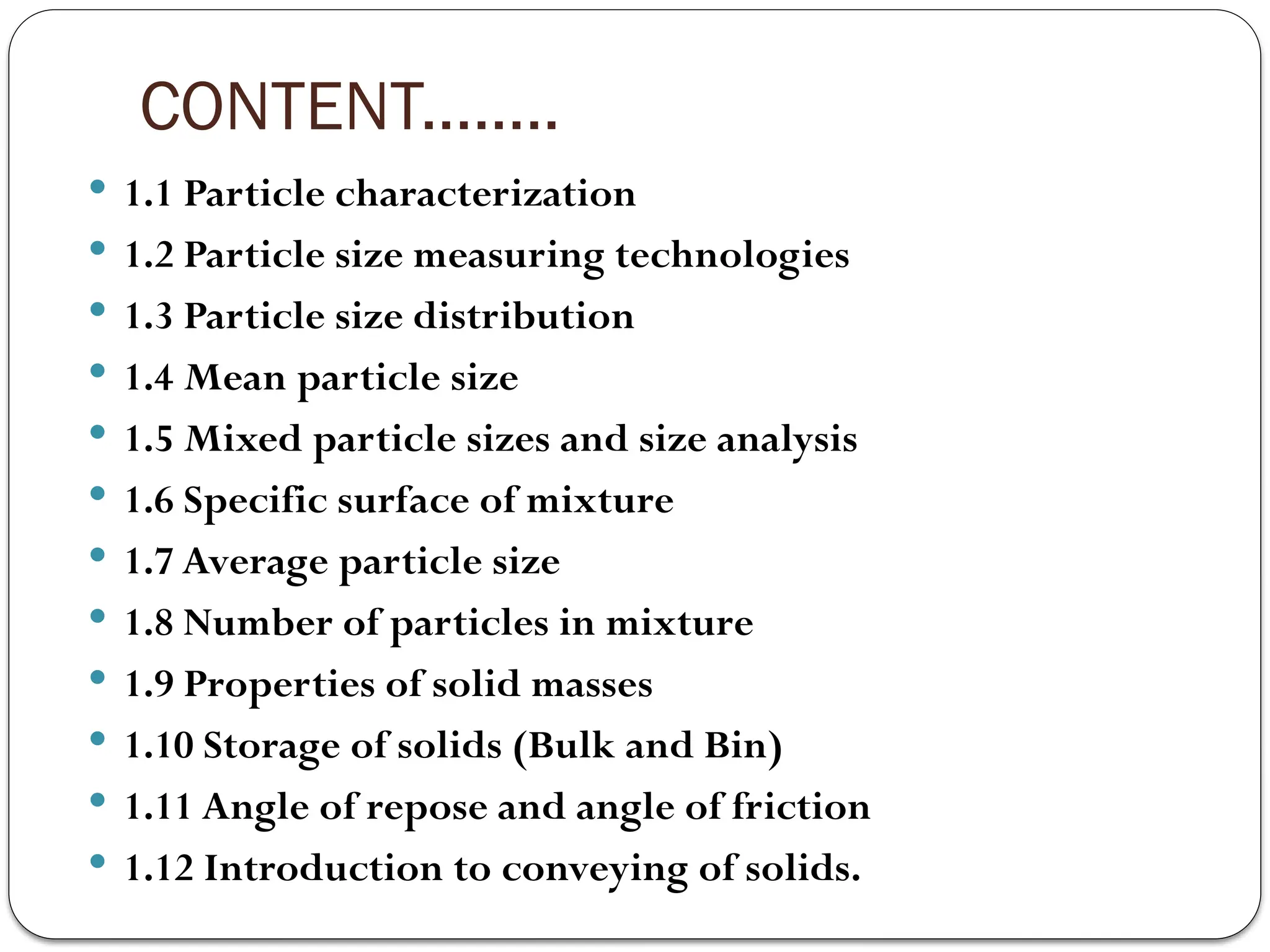 CONTENT........
 1.1 Particle characterization
 1.2 Particle size measuring technologies
 1.3 Particle size distribution
 1.4 Mean particle size
 1.5 Mixed particle sizes and size analysis
 1.6 Specific surface of mixture
 1.7 Average particle size
 1.8 Number of particles in mixture
 1.9 Properties of solid masses
 1.10 Storage of solids (Bulk and Bin)
 1.11 Angle of repose and angle of friction
 1.12 Introduction to conveying of solids.
 