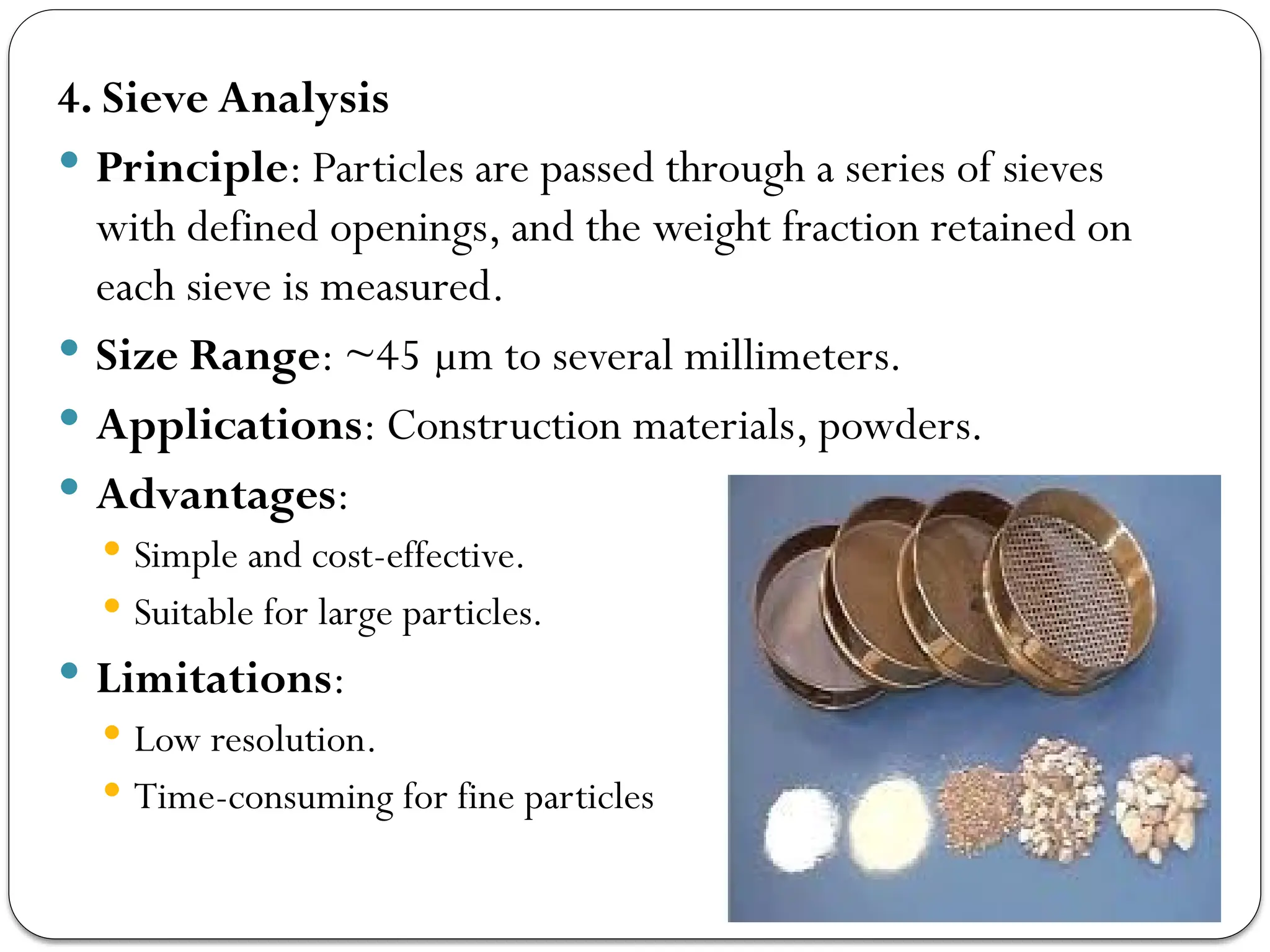 4. Sieve Analysis
 Principle: Particles are passed through a series of sieves
with defined openings, and the weight fraction retained on
each sieve is measured.
 Size Range: ~45 µm to several millimeters.
 Applications: Construction materials, powders.
 Advantages:
 Simple and cost-effective.
 Suitable for large particles.
 Limitations:
 Low resolution.
 Time-consuming for fine particles
 