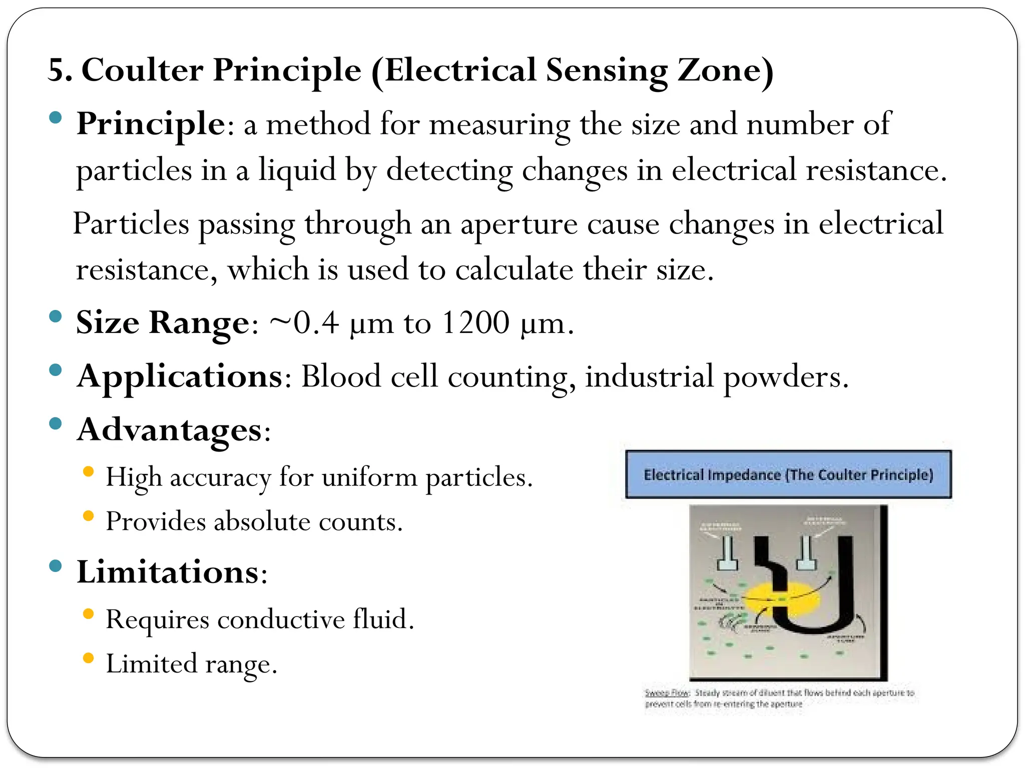 5. Coulter Principle (Electrical Sensing Zone)
 Principle: a method for measuring the size and number of
particles in a liquid by detecting changes in electrical resistance.
Particles passing through an aperture cause changes in electrical
resistance, which is used to calculate their size.
 Size Range: ~0.4 µm to 1200 µm.
 Applications: Blood cell counting, industrial powders.
 Advantages:
 High accuracy for uniform particles.
 Provides absolute counts.
 Limitations:
 Requires conductive fluid.
 Limited range.
 