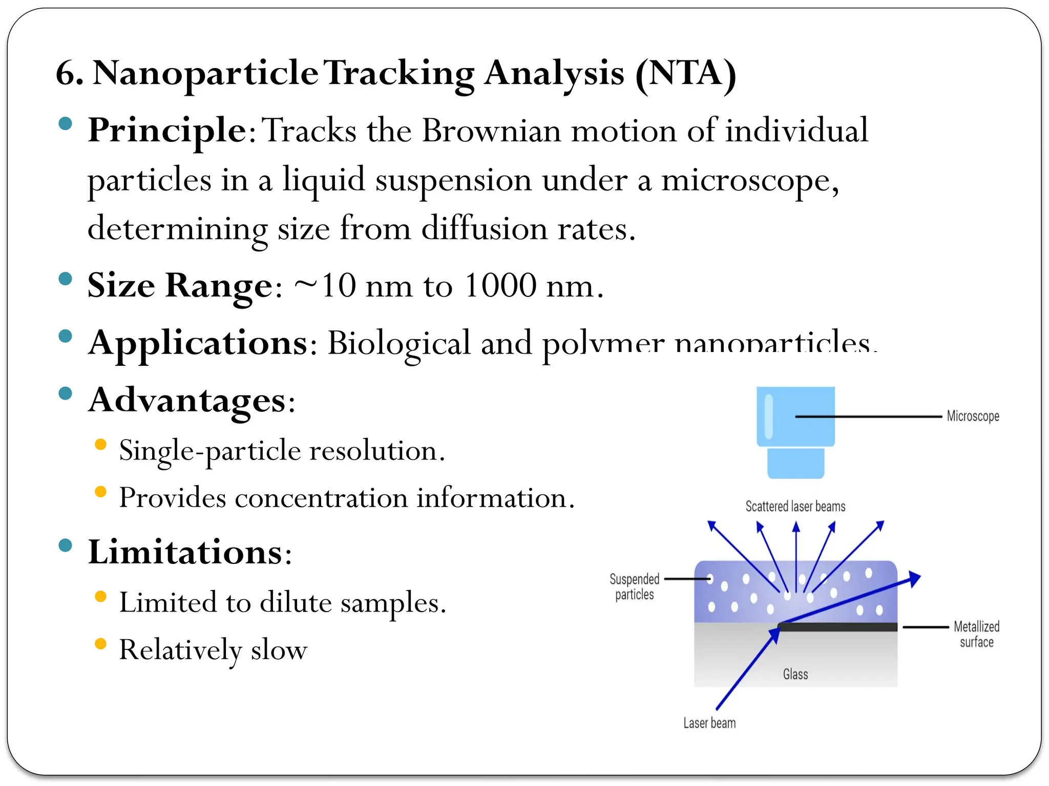 6. NanoparticleTracking Analysis (NTA)
 Principle:Tracks the Brownian motion of individual
particles in a liquid suspension under a microscope,
determining size from diffusion rates.
 Size Range: ~10 nm to 1000 nm.
 Applications: Biological and polymer nanoparticles.
 Advantages:
 Single-particle resolution.
 Provides concentration information.
 Limitations:
 Limited to dilute samples.
 Relatively slow
 