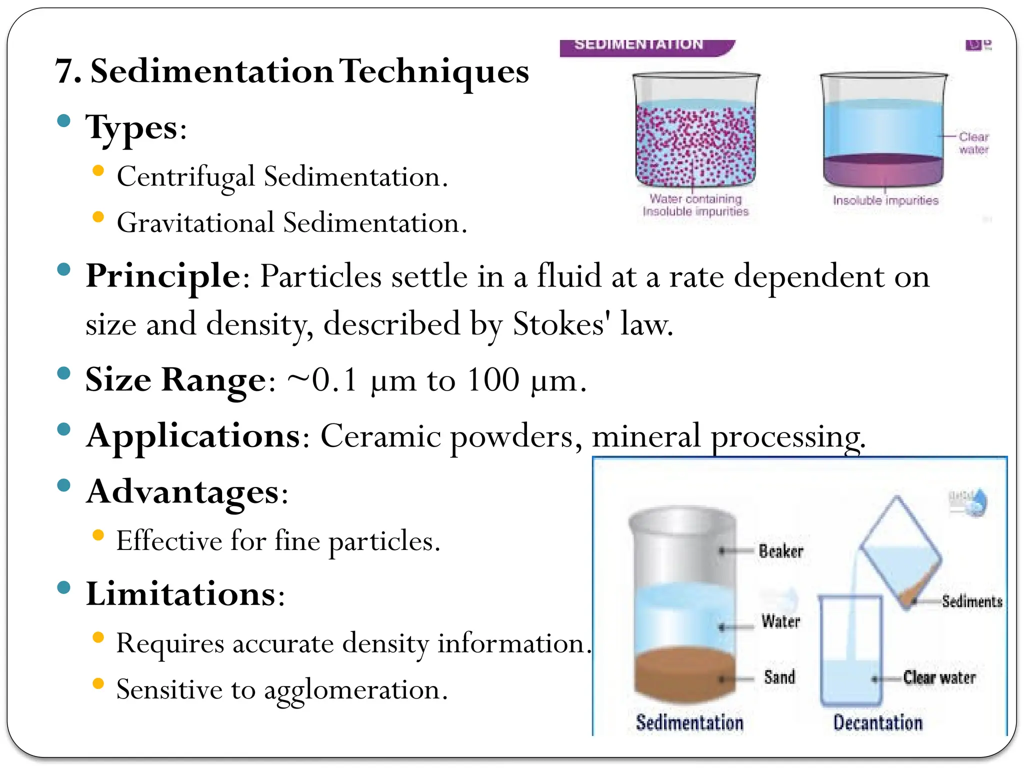 7. SedimentationTechniques
 Types:
 Centrifugal Sedimentation.
 Gravitational Sedimentation.
 Principle: Particles settle in a fluid at a rate dependent on
size and density, described by Stokes' law.
 Size Range: ~0.1 µm to 100 µm.
 Applications: Ceramic powders, mineral processing.
 Advantages:
 Effective for fine particles.
 Limitations:
 Requires accurate density information.
 Sensitive to agglomeration.
 