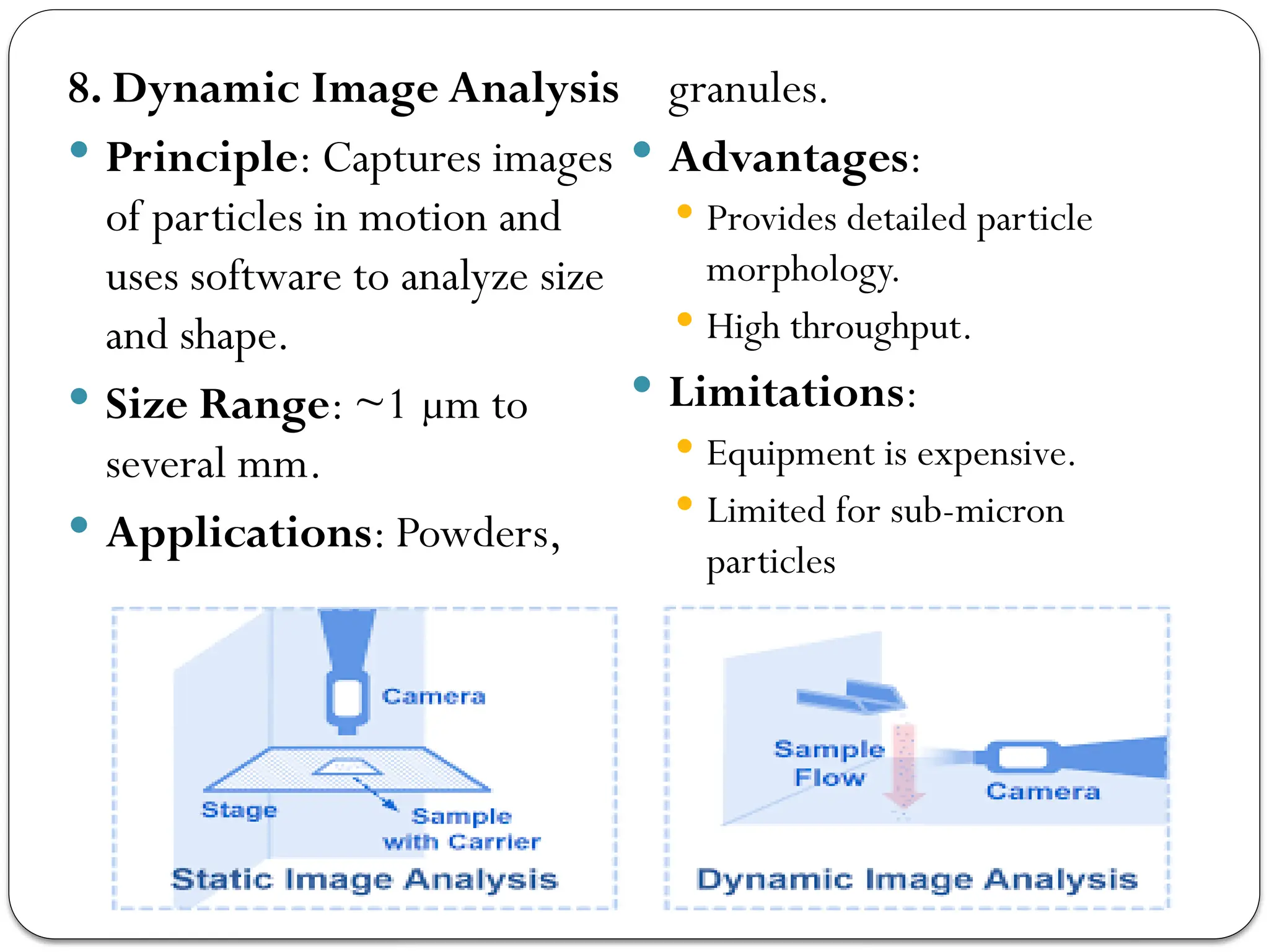 8. Dynamic Image Analysis
 Principle: Captures images
of particles in motion and
uses software to analyze size
and shape.
 Size Range: ~1 µm to
several mm.
 Applications: Powders,
granules.
 Advantages:
 Provides detailed particle
morphology.
 High throughput.
 Limitations:
 Equipment is expensive.
 Limited for sub-micron
particles
 