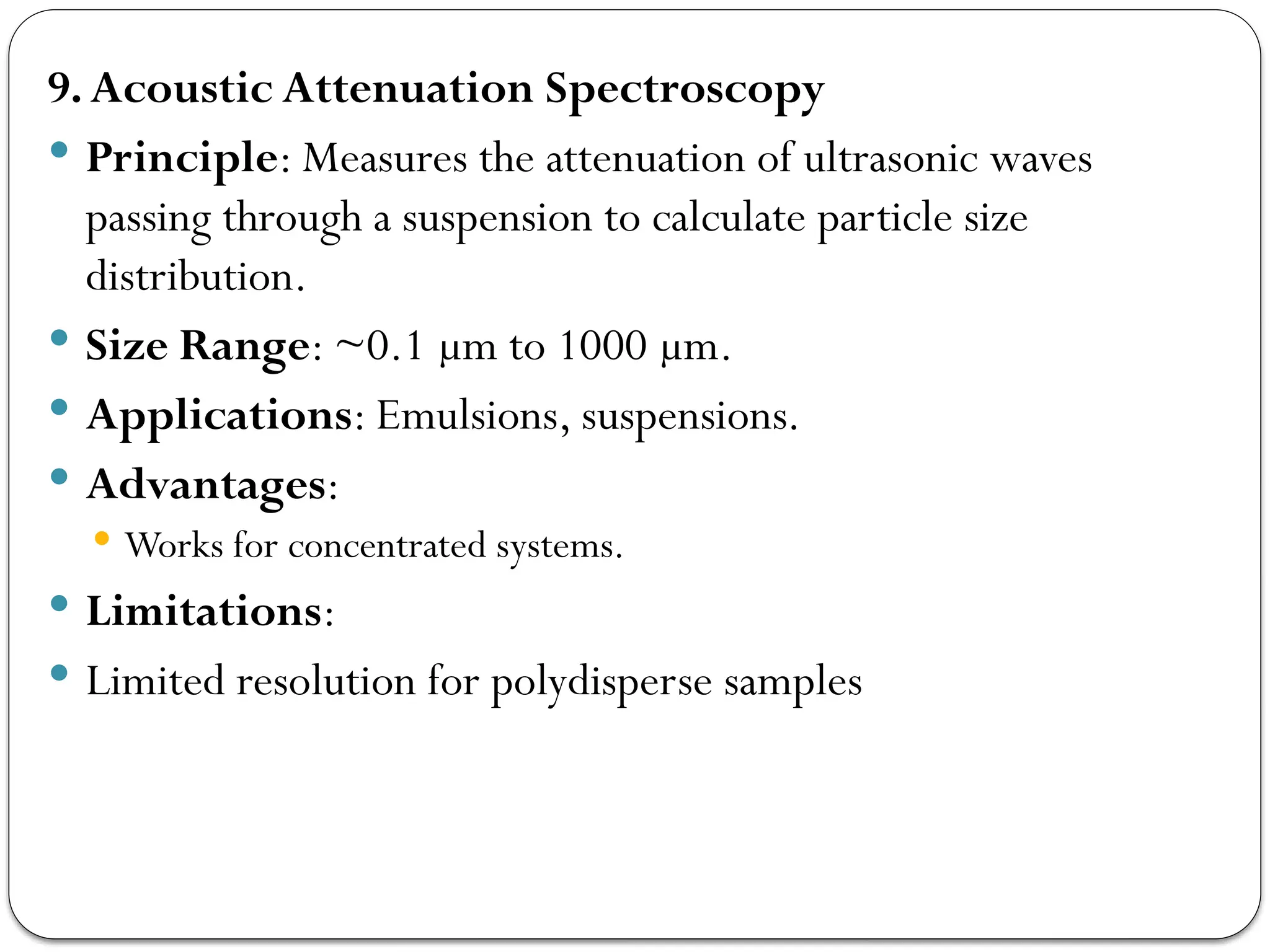 9.Acoustic Attenuation Spectroscopy
 Principle: Measures the attenuation of ultrasonic waves
passing through a suspension to calculate particle size
distribution.
 Size Range: ~0.1 µm to 1000 µm.
 Applications: Emulsions, suspensions.
 Advantages:
 Works for concentrated systems.
 Limitations:
 Limited resolution for polydisperse samples
 
