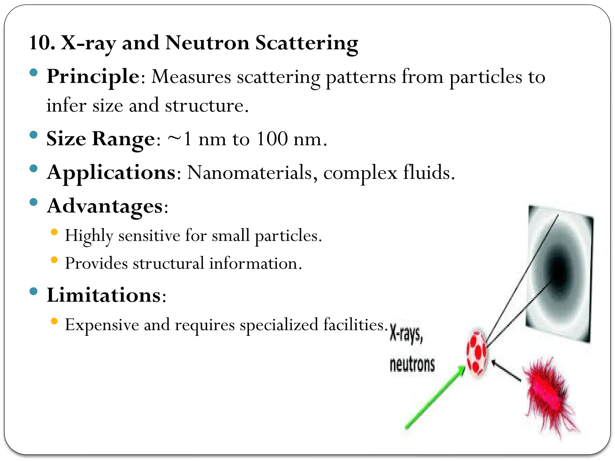 10. X-ray and Neutron Scattering
 Principle: Measures scattering patterns from particles to
infer size and structure.
 Size Range: ~1 nm to 100 nm.
 Applications: Nanomaterials, complex fluids.
 Advantages:
 Highly sensitive for small particles.
 Provides structural information.
 Limitations:
 Expensive and requires specialized facilities.
 