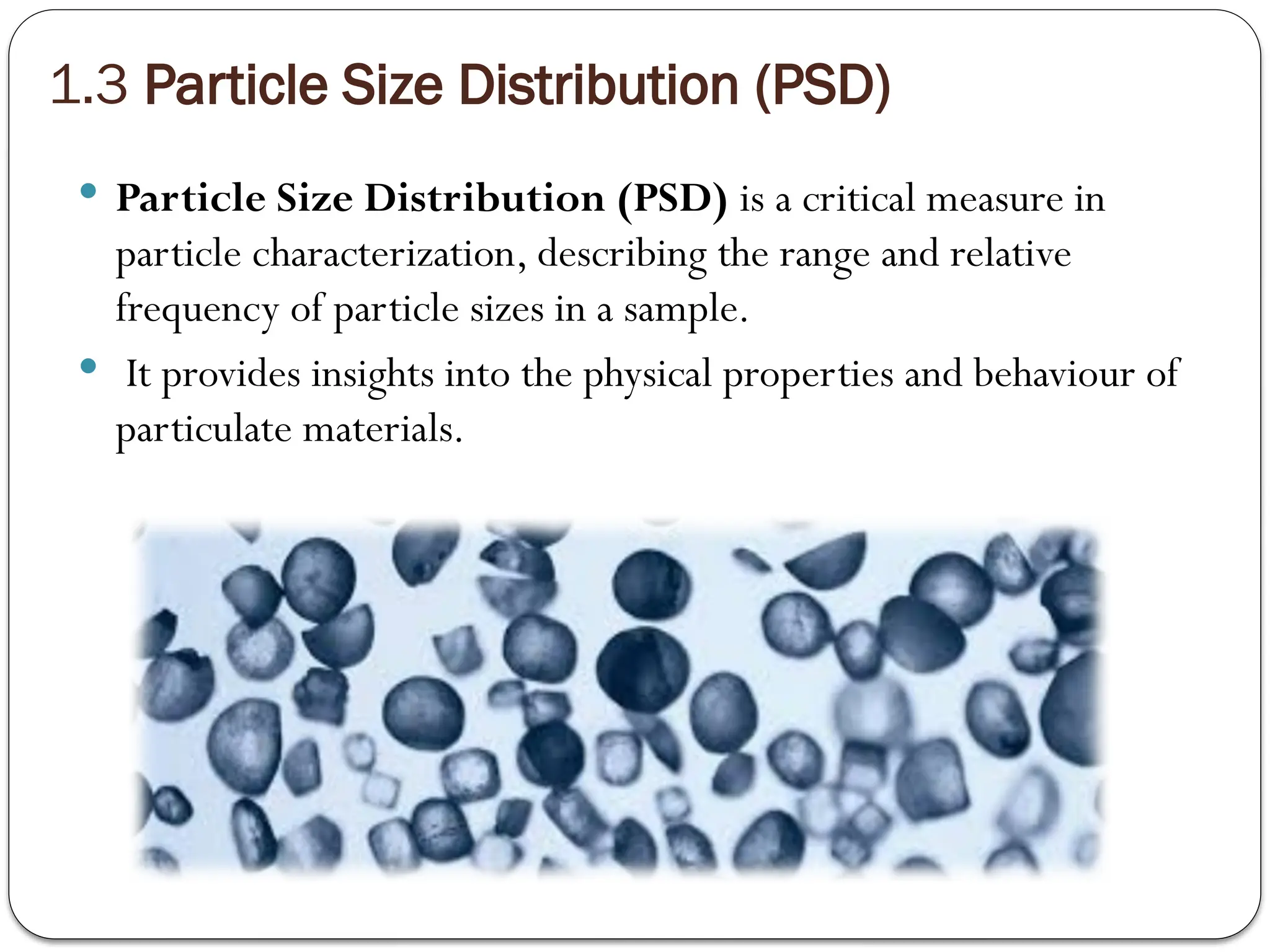 1.3 Particle Size Distribution (PSD)
 Particle Size Distribution (PSD) is a critical measure in
particle characterization, describing the range and relative
frequency of particle sizes in a sample.
 It provides insights into the physical properties and behaviour of
particulate materials.
 