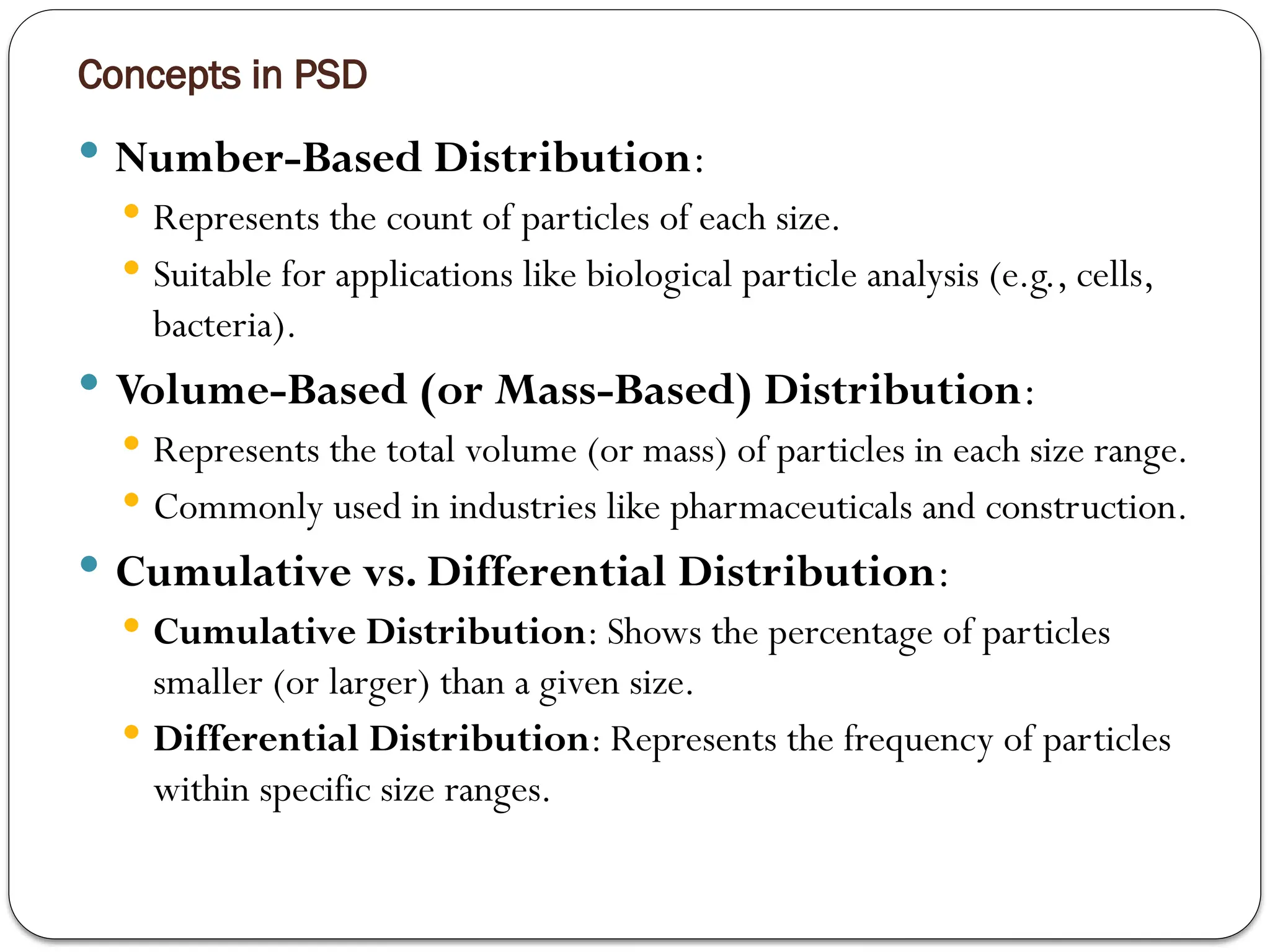 Concepts in PSD
 Number-Based Distribution:
 Represents the count of particles of each size.
 Suitable for applications like biological particle analysis (e.g., cells,
bacteria).
 Volume-Based (or Mass-Based) Distribution:
 Represents the total volume (or mass) of particles in each size range.
 Commonly used in industries like pharmaceuticals and construction.
 Cumulative vs. Differential Distribution:
 Cumulative Distribution: Shows the percentage of particles
smaller (or larger) than a given size.
 Differential Distribution: Represents the frequency of particles
within specific size ranges.
 