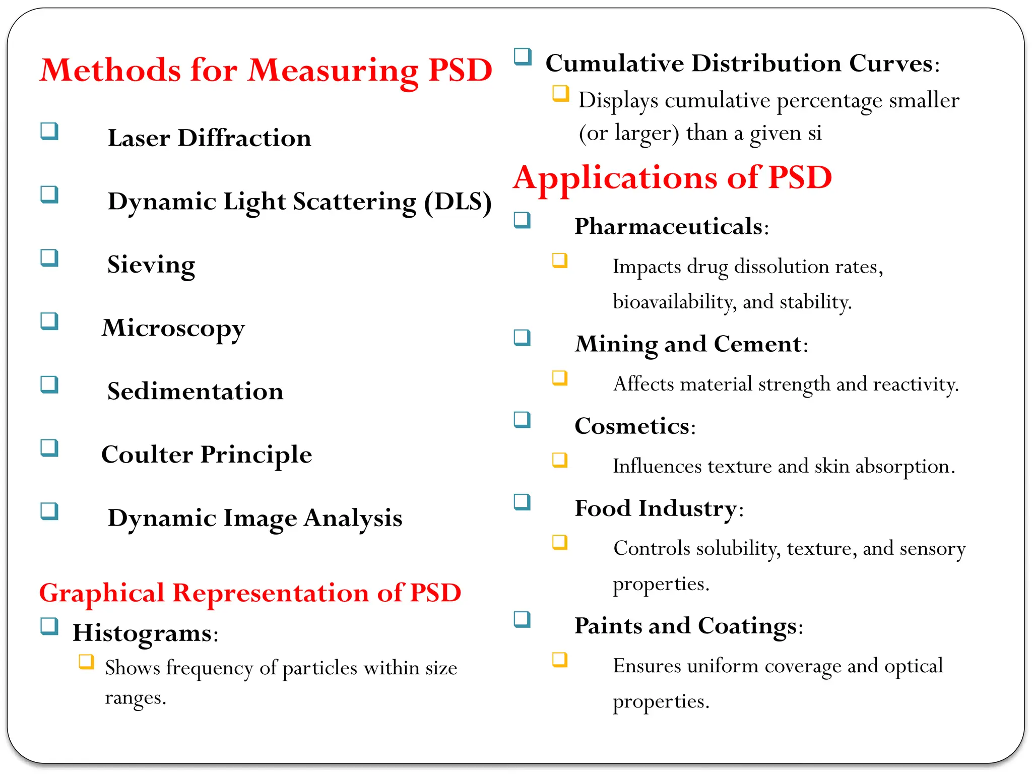 Methods for Measuring PSD
 Laser Diffraction
 Dynamic Light Scattering (DLS)
 Sieving
 Microscopy
 Sedimentation
 Coulter Principle
 Dynamic Image Analysis
Graphical Representation of PSD
 Histograms:
 Shows frequency of particles within size
ranges.
 Cumulative Distribution Curves:
 Displays cumulative percentage smaller
(or larger) than a given si
Applications of PSD
 Pharmaceuticals:
 Impacts drug dissolution rates,
bioavailability, and stability.
 Mining and Cement:
 Affects material strength and reactivity.
 Cosmetics:
 Influences texture and skin absorption.
 Food Industry:
 Controls solubility, texture, and sensory
properties.
 Paints and Coatings:
 Ensures uniform coverage and optical
properties.
 