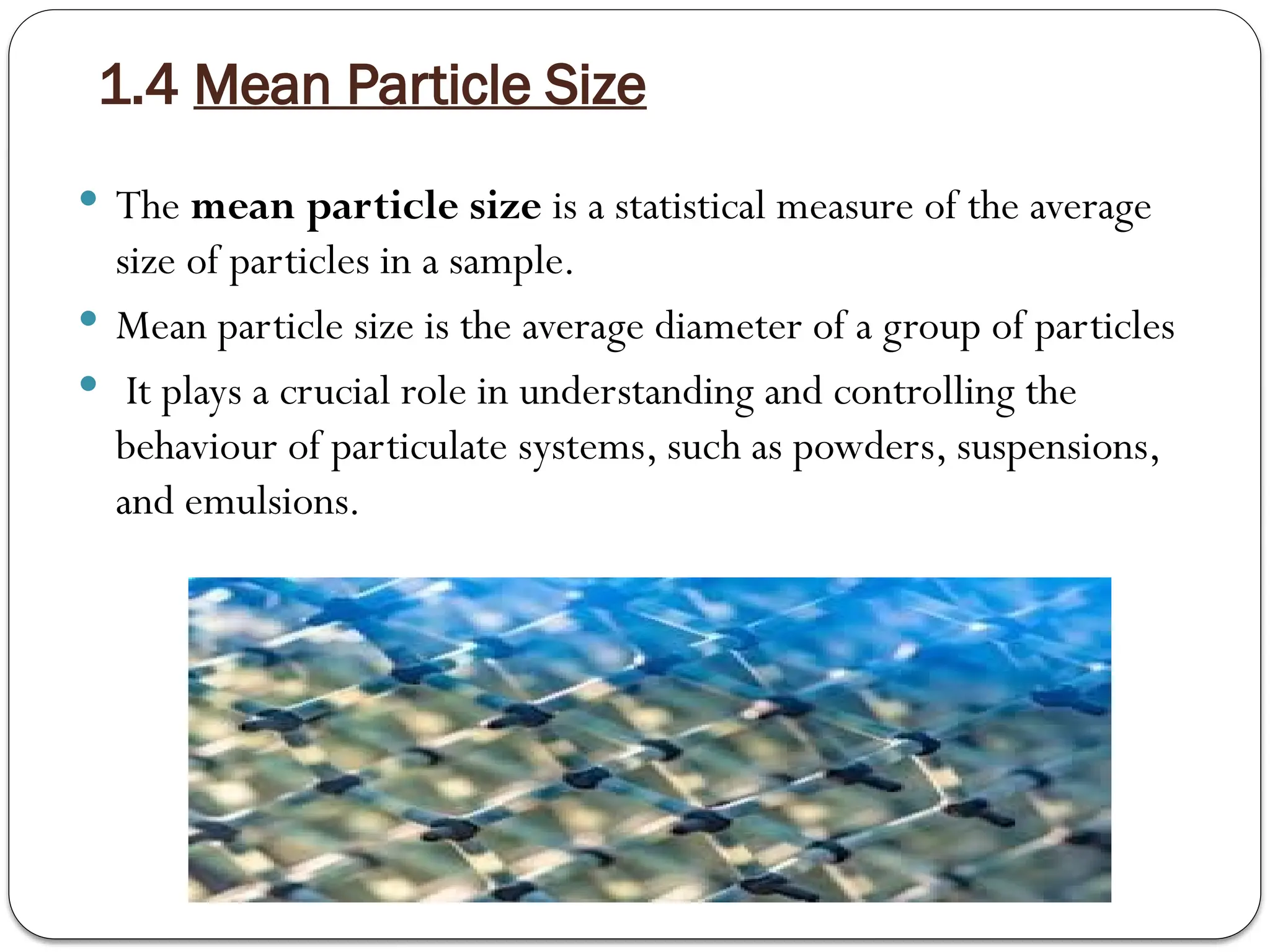 1.4 Mean Particle Size
 The mean particle size is a statistical measure of the average
size of particles in a sample.
 Mean particle size is the average diameter of a group of particles
 It plays a crucial role in understanding and controlling the
behaviour of particulate systems, such as powders, suspensions,
and emulsions.
 