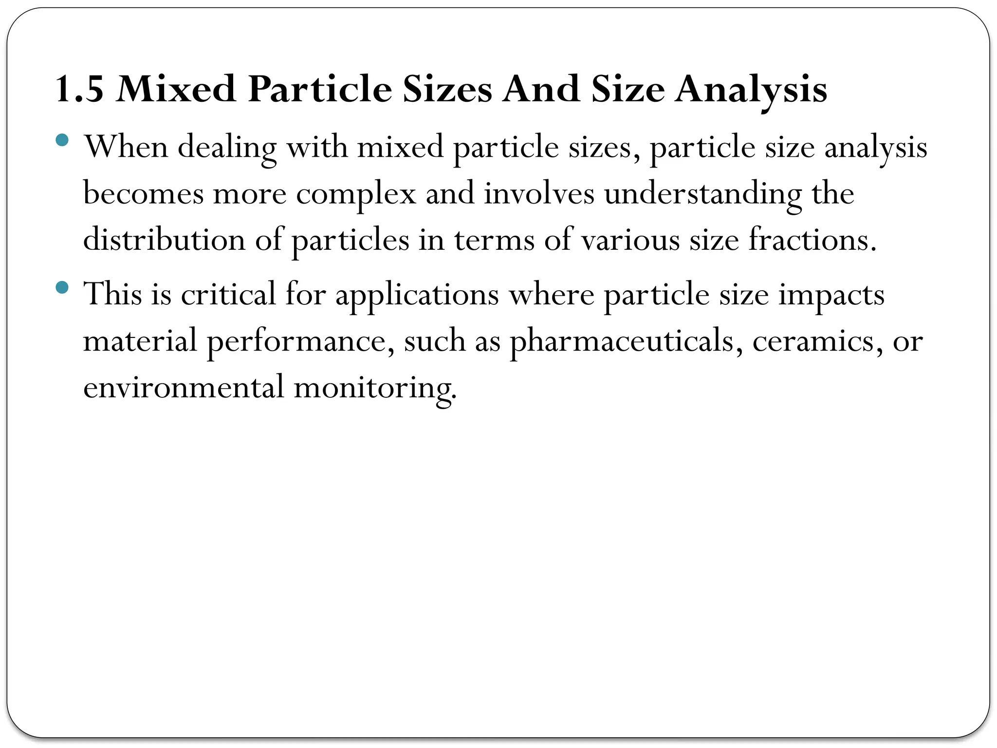 1.5 Mixed Particle Sizes And Size Analysis
 When dealing with mixed particle sizes, particle size analysis
becomes more complex and involves understanding the
distribution of particles in terms of various size fractions.
 This is critical for applications where particle size impacts
material performance, such as pharmaceuticals, ceramics, or
environmental monitoring.
 