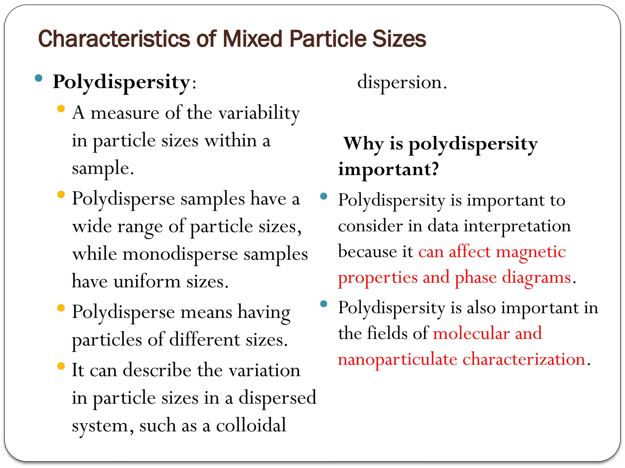 Characteristics of Mixed Particle Sizes
 Polydispersity:
 A measure of the variability
in particle sizes within a
sample.
 Polydisperse samples have a
wide range of particle sizes,
while monodisperse samples
have uniform sizes.
 Polydisperse means having
particles of different sizes.
 It can describe the variation
in particle sizes in a dispersed
system, such as a colloidal
dispersion.
Why is polydispersity
important?
 Polydispersity is important to
consider in data interpretation
because it can affect magnetic
properties and phase diagrams.
 Polydispersity is also important in
the fields of molecular and
nanoparticulate characterization.
 