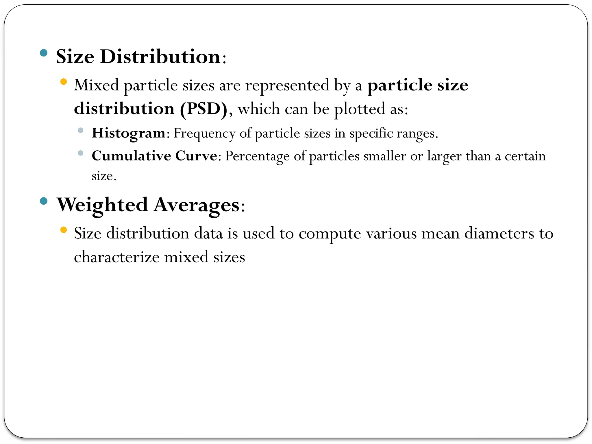  Size Distribution:
 Mixed particle sizes are represented by a particle size
distribution (PSD), which can be plotted as:
 Histogram: Frequency of particle sizes in specific ranges.
 Cumulative Curve: Percentage of particles smaller or larger than a certain
size.
 Weighted Averages:
 Size distribution data is used to compute various mean diameters to
characterize mixed sizes
 