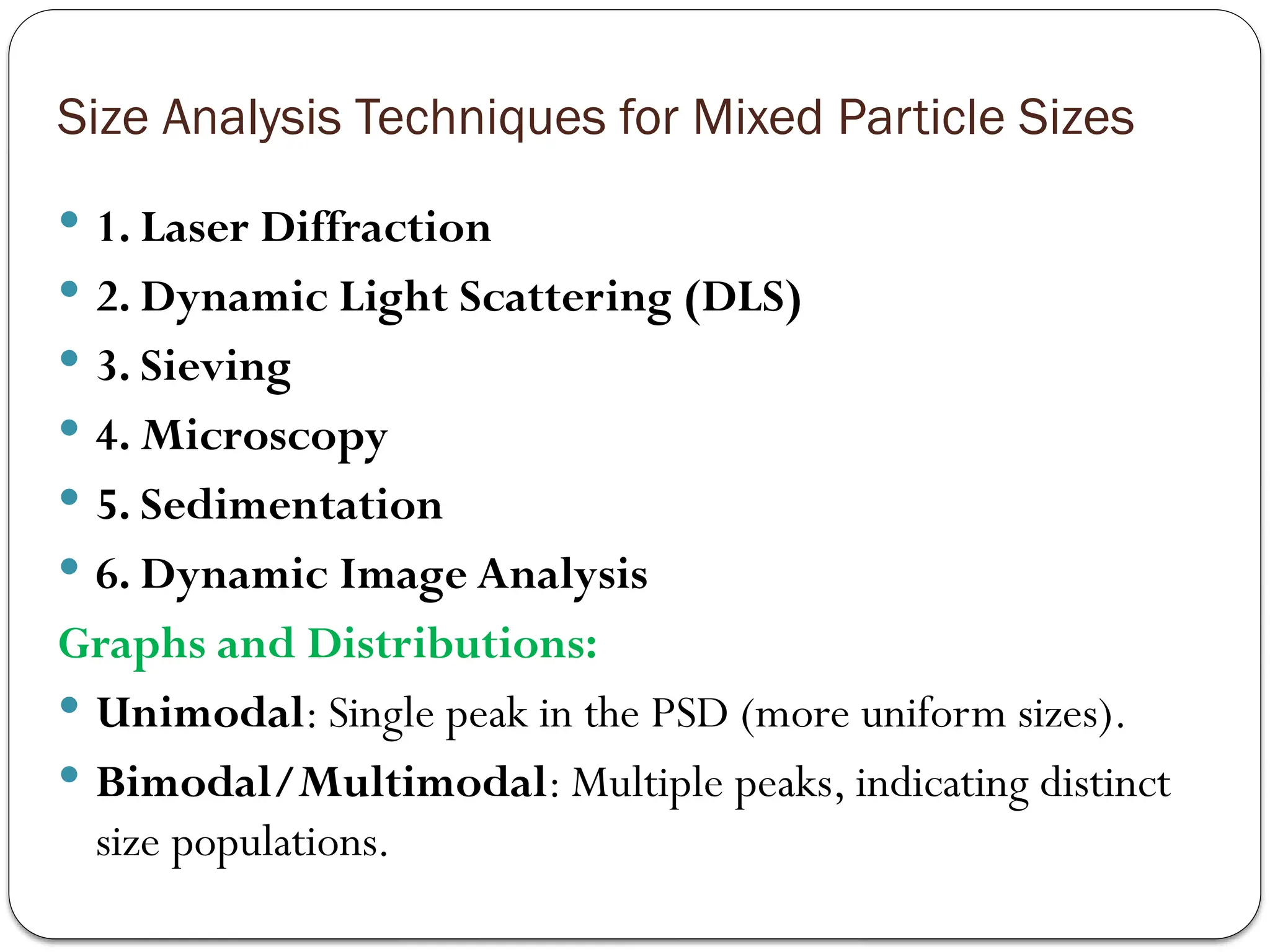 Size Analysis Techniques for Mixed Particle Sizes
 1. Laser Diffraction
 2. Dynamic Light Scattering (DLS)
 3. Sieving
 4. Microscopy
 5. Sedimentation
 6. Dynamic Image Analysis
Graphs and Distributions:
 Unimodal: Single peak in the PSD (more uniform sizes).
 Bimodal/Multimodal: Multiple peaks, indicating distinct
size populations.
 