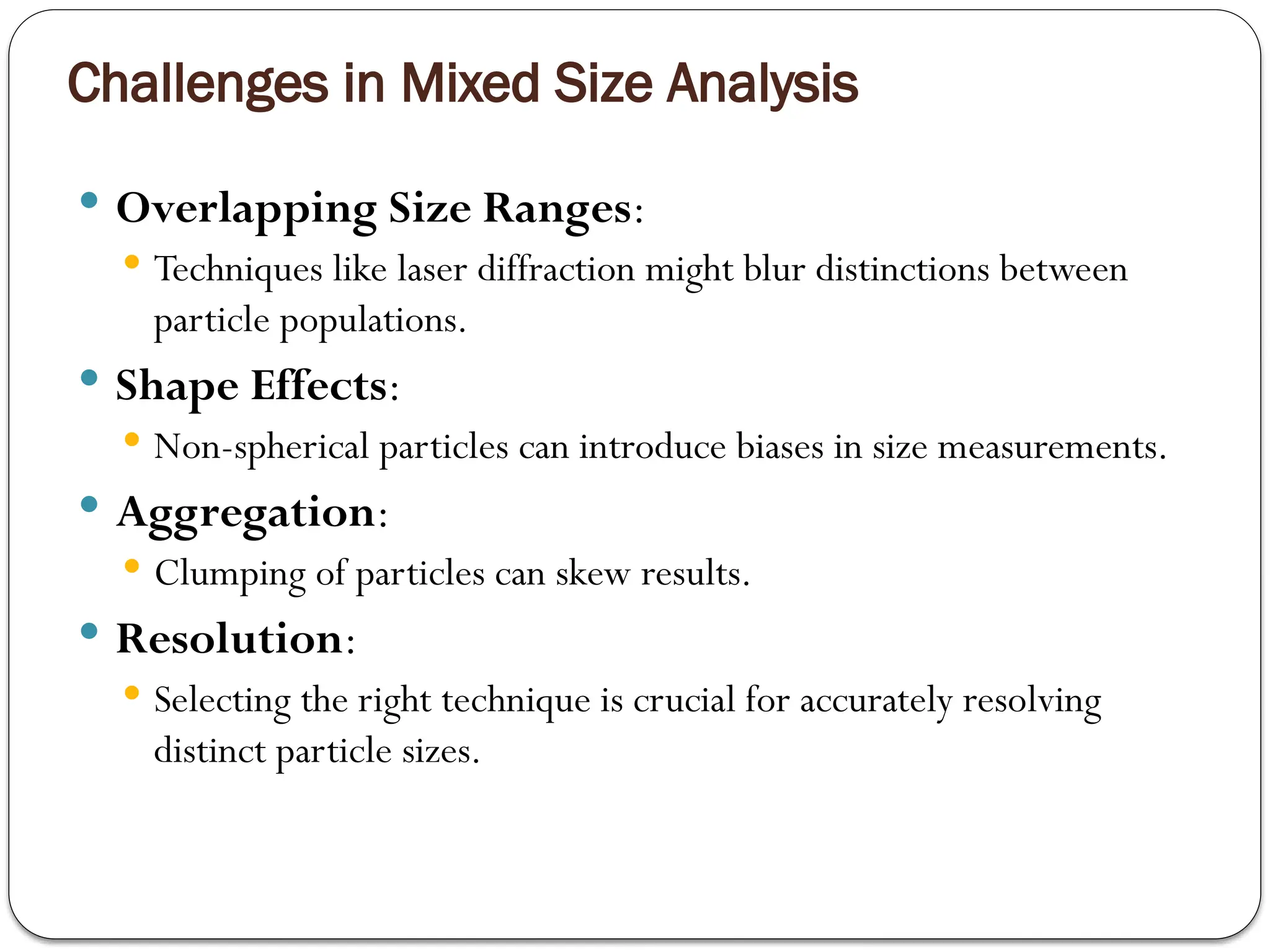 Challenges in Mixed Size Analysis
 Overlapping Size Ranges:
 Techniques like laser diffraction might blur distinctions between
particle populations.
 Shape Effects:
 Non-spherical particles can introduce biases in size measurements.
 Aggregation:
 Clumping of particles can skew results.
 Resolution:
 Selecting the right technique is crucial for accurately resolving
distinct particle sizes.
 