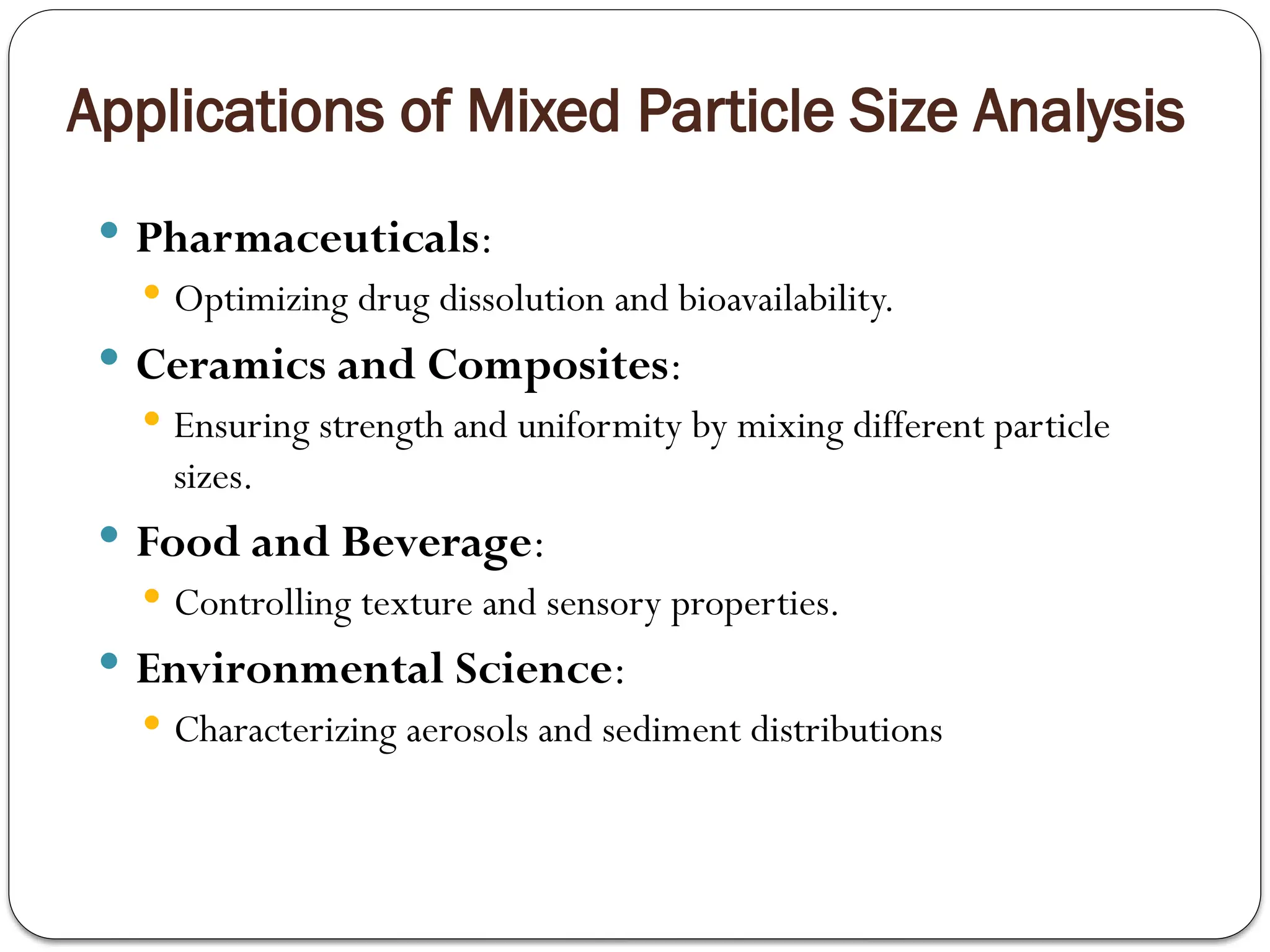 Applications of Mixed Particle Size Analysis
 Pharmaceuticals:
 Optimizing drug dissolution and bioavailability.
 Ceramics and Composites:
 Ensuring strength and uniformity by mixing different particle
sizes.
 Food and Beverage:
 Controlling texture and sensory properties.
 Environmental Science:
 Characterizing aerosols and sediment distributions
 