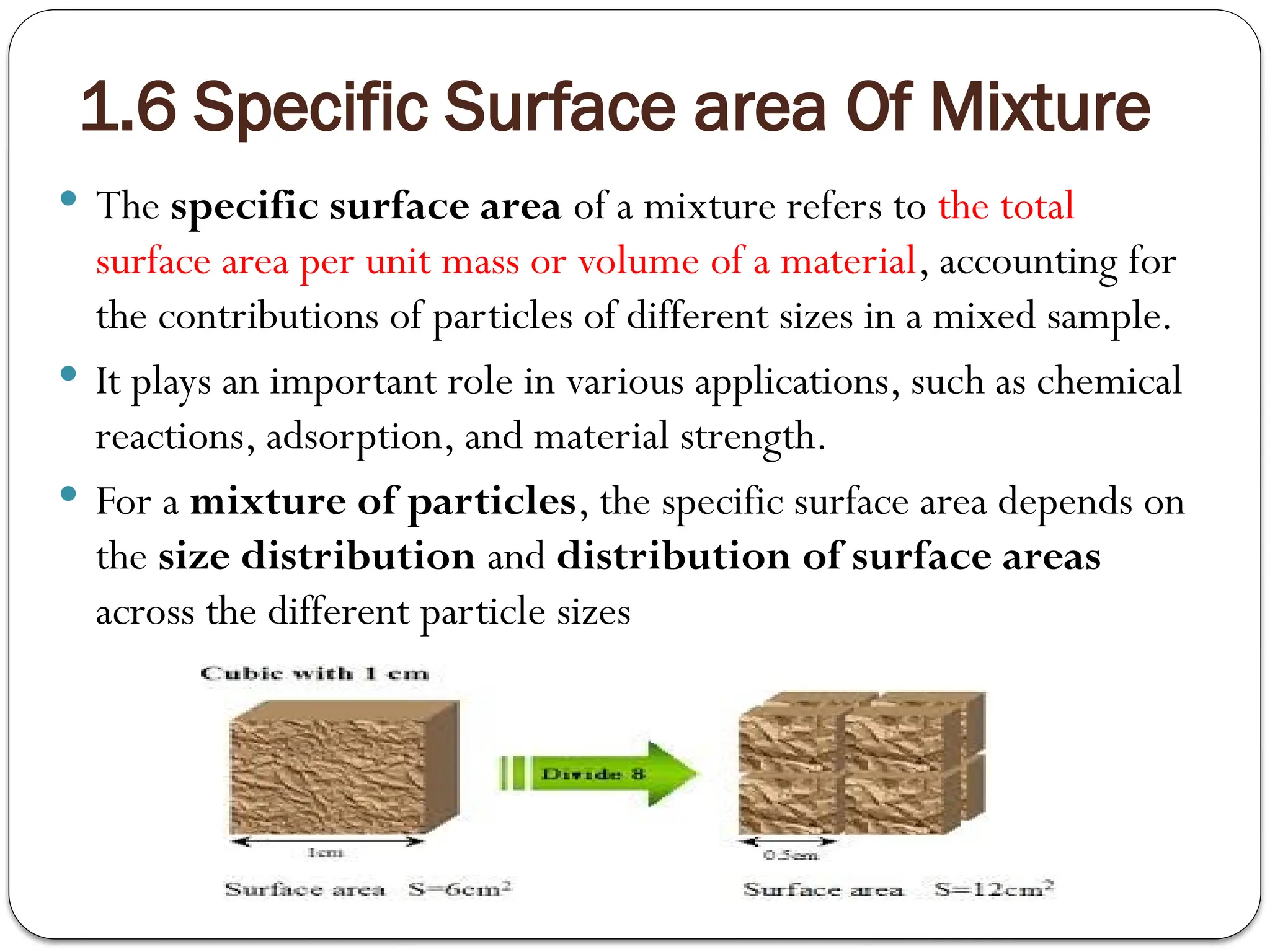 1.6 Specific Surface area Of Mixture
 The specific surface area of a mixture refers to the total
surface area per unit mass or volume of a material, accounting for
the contributions of particles of different sizes in a mixed sample.
 It plays an important role in various applications, such as chemical
reactions, adsorption, and material strength.
 For a mixture of particles, the specific surface area depends on
the size distribution and distribution of surface areas
across the different particle sizes
 