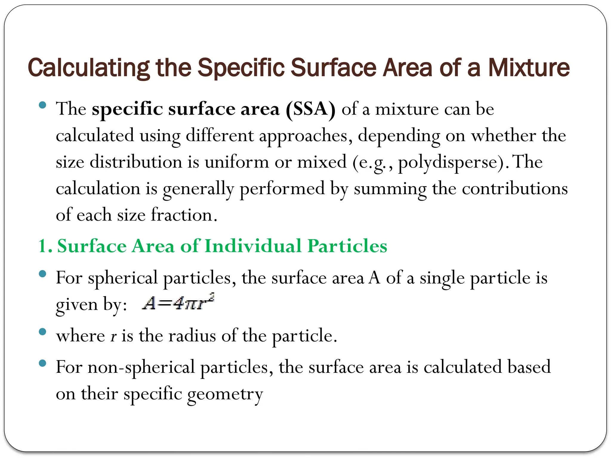 Calculating the Specific Surface Area of a Mixture
 The specific surface area (SSA) of a mixture can be
calculated using different approaches, depending on whether the
size distribution is uniform or mixed (e.g., polydisperse).The
calculation is generally performed by summing the contributions
of each size fraction.
1. Surface Area of Individual Particles
 For spherical particles, the surface area A of a single particle is
given by:
 where r is the radius of the particle.
 For non-spherical particles, the surface area is calculated based
on their specific geometry
 