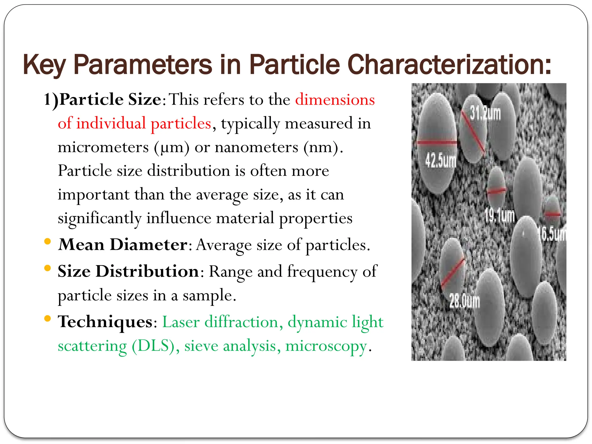 Key Parameters in Particle Characterization:
1)Particle Size:This refers to the dimensions
of individual particles, typically measured in
micrometers (µm) or nanometers (nm).
Particle size distribution is often more
important than the average size, as it can
significantly influence material properties
 Mean Diameter:Average size of particles.
 Size Distribution: Range and frequency of
particle sizes in a sample.
 Techniques: Laser diffraction, dynamic light
scattering (DLS), sieve analysis, microscopy.
 