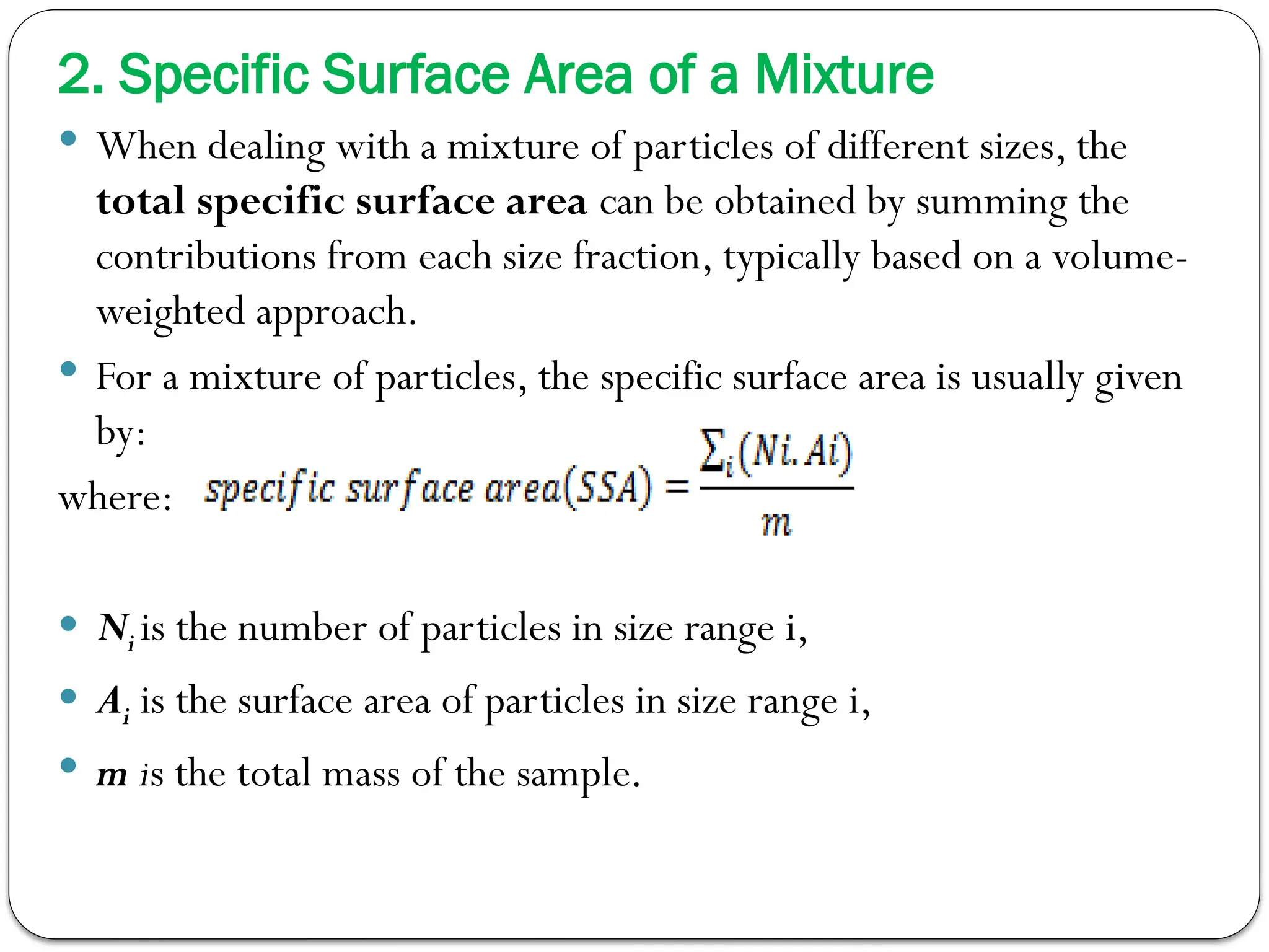 2. Specific Surface Area of a Mixture
 When dealing with a mixture of particles of different sizes, the
total specific surface area can be obtained by summing the
contributions from each size fraction, typically based on a volume-
weighted approach.
 For a mixture of particles, the specific surface area is usually given
by:
where:
 Ni​is the number of particles in size range i,
 Ai is the surface area of particles in size range i,
 m is the total mass of the sample.
 